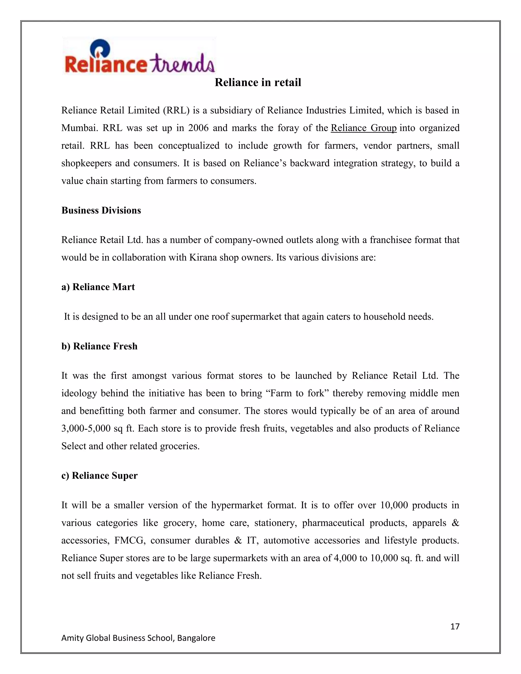 17
Amity Global Business School, Bangalore
Reliance in retail
Reliance Retail Limited (RRL) is a subsidiary of Reliance Industries Limited, which is based in
Mumbai. RRL was set up in 2006 and marks the foray of the Reliance Group into organized
retail. RRL has been conceptualized to include growth for farmers, vendor partners, small
shopkeepers and consumers. It is based on Reliance‟s backward integration strategy, to build a
value chain starting from farmers to consumers.
Business Divisions
Reliance Retail Ltd. has a number of company-owned outlets along with a franchisee format that
would be in collaboration with Kirana shop owners. Its various divisions are:
a) Reliance Mart
It is designed to be an all under one roof supermarket that again caters to household needs.
b) Reliance Fresh
It was the first amongst various format stores to be launched by Reliance Retail Ltd. The
ideology behind the initiative has been to bring “Farm to fork” thereby removing middle men
and benefitting both farmer and consumer. The stores would typically be of an area of around
3,000-5,000 sq ft. Each store is to provide fresh fruits, vegetables and also products of Reliance
Select and other related groceries.
c) Reliance Super
It will be a smaller version of the hypermarket format. It is to offer over 10,000 products in
various categories like grocery, home care, stationery, pharmaceutical products, apparels &
accessories, FMCG, consumer durables & IT, automotive accessories and lifestyle products.
Reliance Super stores are to be large supermarkets with an area of 4,000 to 10,000 sq. ft. and will
not sell fruits and vegetables like Reliance Fresh.
 