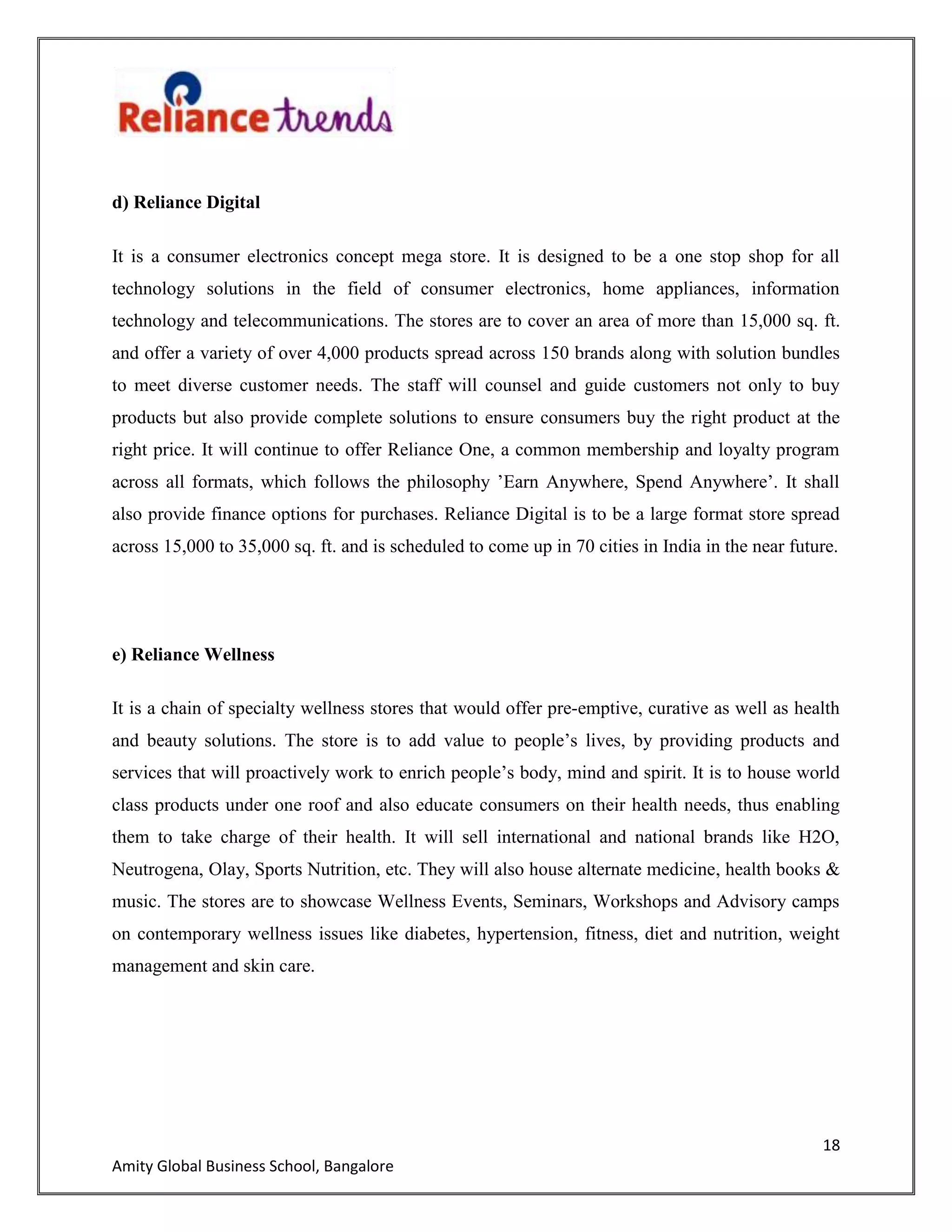 18
Amity Global Business School, Bangalore
d) Reliance Digital
It is a consumer electronics concept mega store. It is designed to be a one stop shop for all
technology solutions in the field of consumer electronics, home appliances, information
technology and telecommunications. The stores are to cover an area of more than 15,000 sq. ft.
and offer a variety of over 4,000 products spread across 150 brands along with solution bundles
to meet diverse customer needs. The staff will counsel and guide customers not only to buy
products but also provide complete solutions to ensure consumers buy the right product at the
right price. It will continue to offer Reliance One, a common membership and loyalty program
across all formats, which follows the philosophy ‟Earn Anywhere, Spend Anywhere‟. It shall
also provide finance options for purchases. Reliance Digital is to be a large format store spread
across 15,000 to 35,000 sq. ft. and is scheduled to come up in 70 cities in India in the near future.
e) Reliance Wellness
It is a chain of specialty wellness stores that would offer pre-emptive, curative as well as health
and beauty solutions. The store is to add value to people‟s lives, by providing products and
services that will proactively work to enrich people‟s body, mind and spirit. It is to house world
class products under one roof and also educate consumers on their health needs, thus enabling
them to take charge of their health. It will sell international and national brands like H2O,
Neutrogena, Olay, Sports Nutrition, etc. They will also house alternate medicine, health books &
music. The stores are to showcase Wellness Events, Seminars, Workshops and Advisory camps
on contemporary wellness issues like diabetes, hypertension, fitness, diet and nutrition, weight
management and skin care.
 