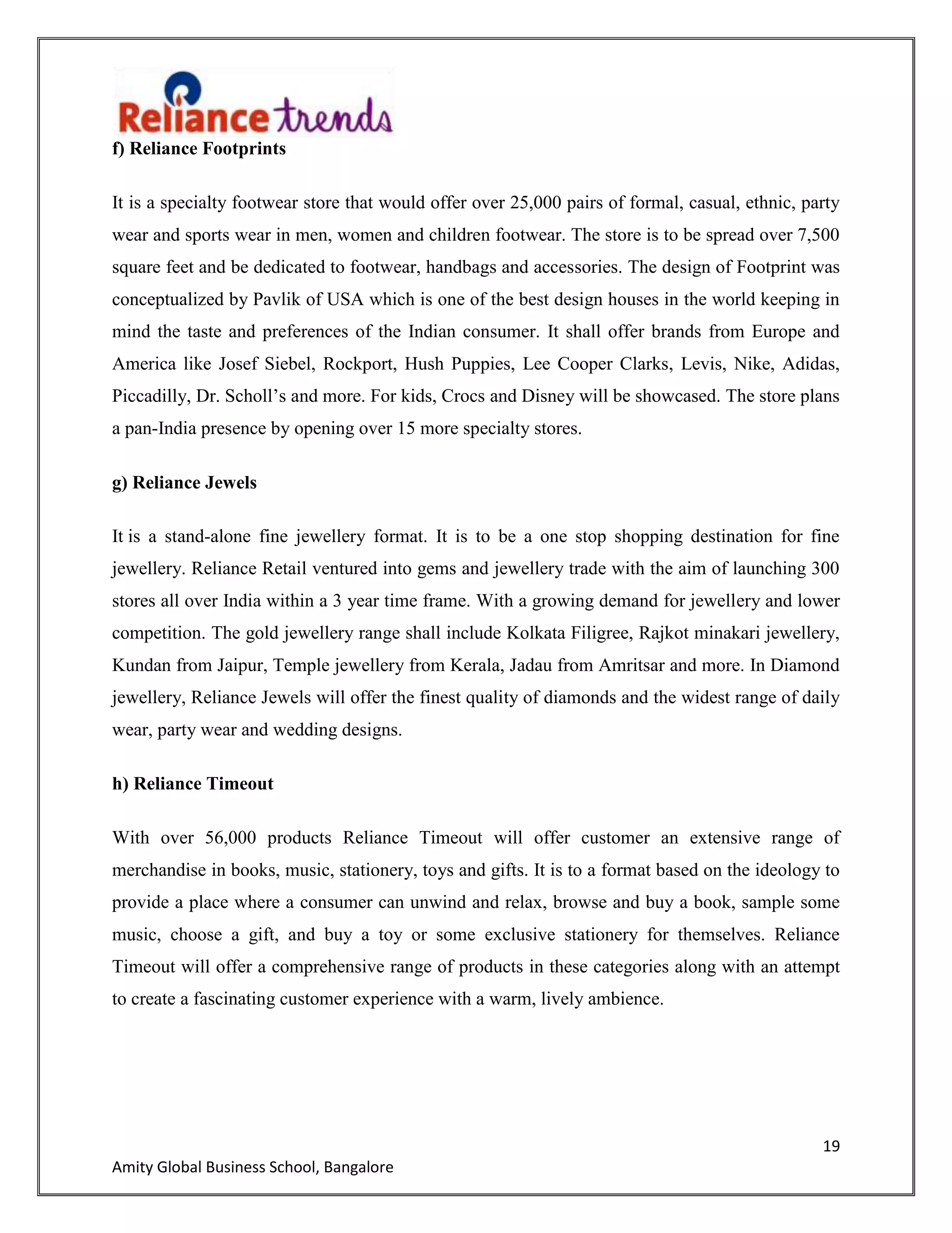19
Amity Global Business School, Bangalore
f) Reliance Footprints
It is a specialty footwear store that would offer over 25,000 pairs of formal, casual, ethnic, party
wear and sports wear in men, women and children footwear. The store is to be spread over 7,500
square feet and be dedicated to footwear, handbags and accessories. The design of Footprint was
conceptualized by Pavlik of USA which is one of the best design houses in the world keeping in
mind the taste and preferences of the Indian consumer. It shall offer brands from Europe and
America like Josef Siebel, Rockport, Hush Puppies, Lee Cooper Clarks, Levis, Nike, Adidas,
Piccadilly, Dr. Scholl‟s and more. For kids, Crocs and Disney will be showcased. The store plans
a pan-India presence by opening over 15 more specialty stores.
g) Reliance Jewels
It is a stand-alone fine jewellery format. It is to be a one stop shopping destination for fine
jewellery. Reliance Retail ventured into gems and jewellery trade with the aim of launching 300
stores all over India within a 3 year time frame. With a growing demand for jewellery and lower
competition. The gold jewellery range shall include Kolkata Filigree, Rajkot minakari jewellery,
Kundan from Jaipur, Temple jewellery from Kerala, Jadau from Amritsar and more. In Diamond
jewellery, Reliance Jewels will offer the finest quality of diamonds and the widest range of daily
wear, party wear and wedding designs.
h) Reliance Timeout
With over 56,000 products Reliance Timeout will offer customer an extensive range of
merchandise in books, music, stationery, toys and gifts. It is to a format based on the ideology to
provide a place where a consumer can unwind and relax, browse and buy a book, sample some
music, choose a gift, and buy a toy or some exclusive stationery for themselves. Reliance
Timeout will offer a comprehensive range of products in these categories along with an attempt
to create a fascinating customer experience with a warm, lively ambience.
 