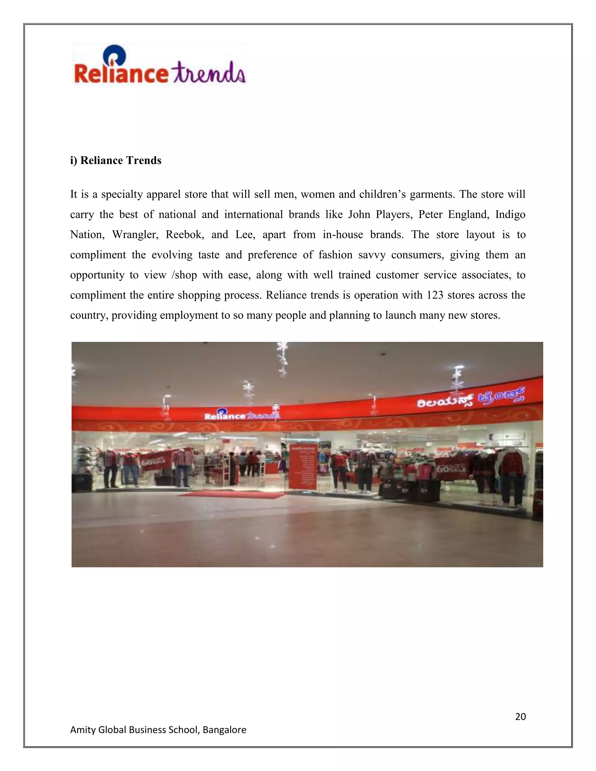 20
Amity Global Business School, Bangalore
i) Reliance Trends
It is a specialty apparel store that will sell men, women and children‟s garments. The store will
carry the best of national and international brands like John Players, Peter England, Indigo
Nation, Wrangler, Reebok, and Lee, apart from in-house brands. The store layout is to
compliment the evolving taste and preference of fashion savvy consumers, giving them an
opportunity to view /shop with ease, along with well trained customer service associates, to
compliment the entire shopping process. Reliance trends is operation with 123 stores across the
country, providing employment to so many people and planning to launch many new stores.
 