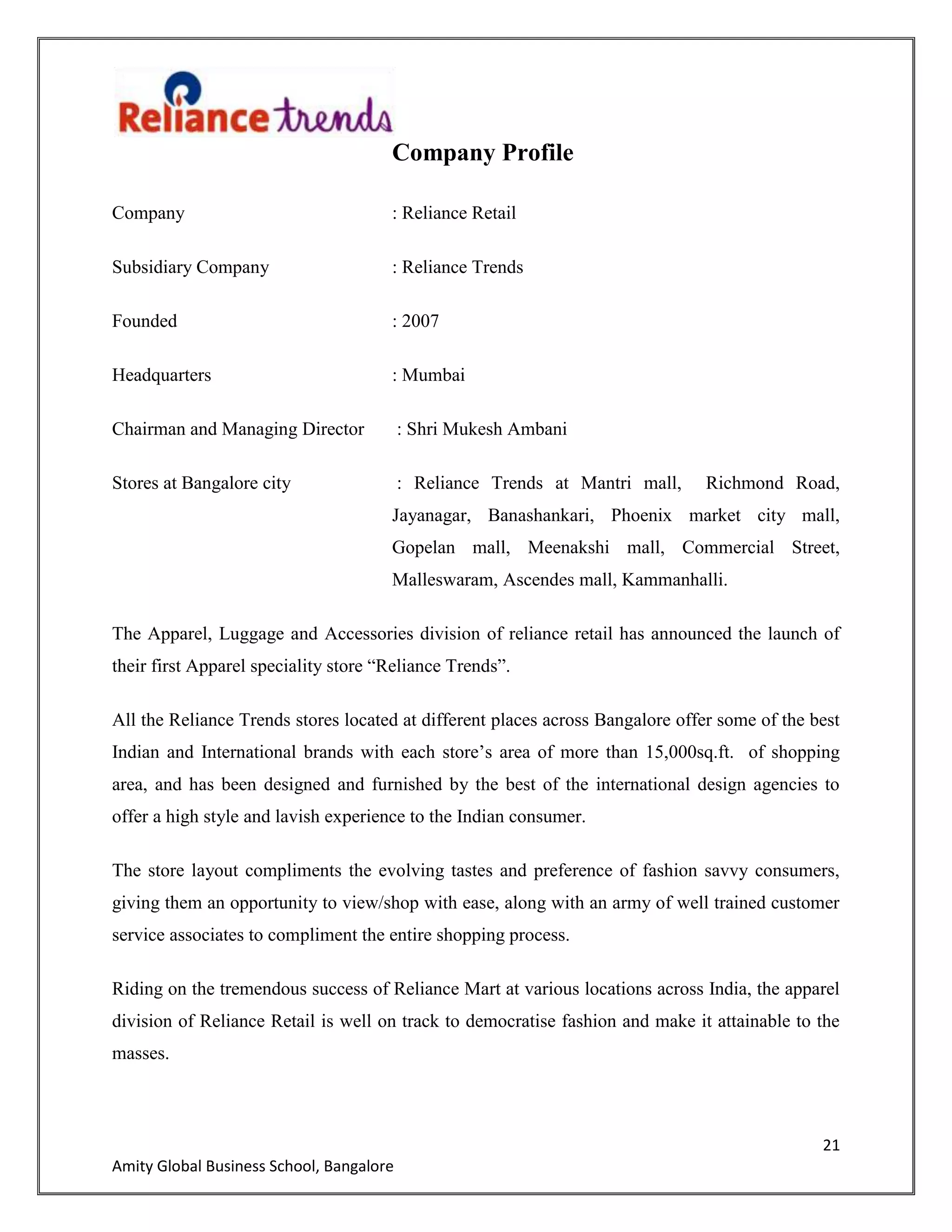 21
Amity Global Business School, Bangalore
Company Profile
Company : Reliance Retail
Subsidiary Company : Reliance Trends
Founded : 2007
Headquarters : Mumbai
Chairman and Managing Director : Shri Mukesh Ambani
Stores at Bangalore city : Reliance Trends at Mantri mall, Richmond Road,
Jayanagar, Banashankari, Phoenix market city mall,
Gopelan mall, Meenakshi mall, Commercial Street,
Malleswaram, Ascendes mall, Kammanhalli.
The Apparel, Luggage and Accessories division of reliance retail has announced the launch of
their first Apparel speciality store “Reliance Trends”.
All the Reliance Trends stores located at different places across Bangalore offer some of the best
Indian and International brands with each store‟s area of more than 15,000sq.ft. of shopping
area, and has been designed and furnished by the best of the international design agencies to
offer a high style and lavish experience to the Indian consumer.
The store layout compliments the evolving tastes and preference of fashion savvy consumers,
giving them an opportunity to view/shop with ease, along with an army of well trained customer
service associates to compliment the entire shopping process.
Riding on the tremendous success of Reliance Mart at various locations across India, the apparel
division of Reliance Retail is well on track to democratise fashion and make it attainable to the
masses.
 