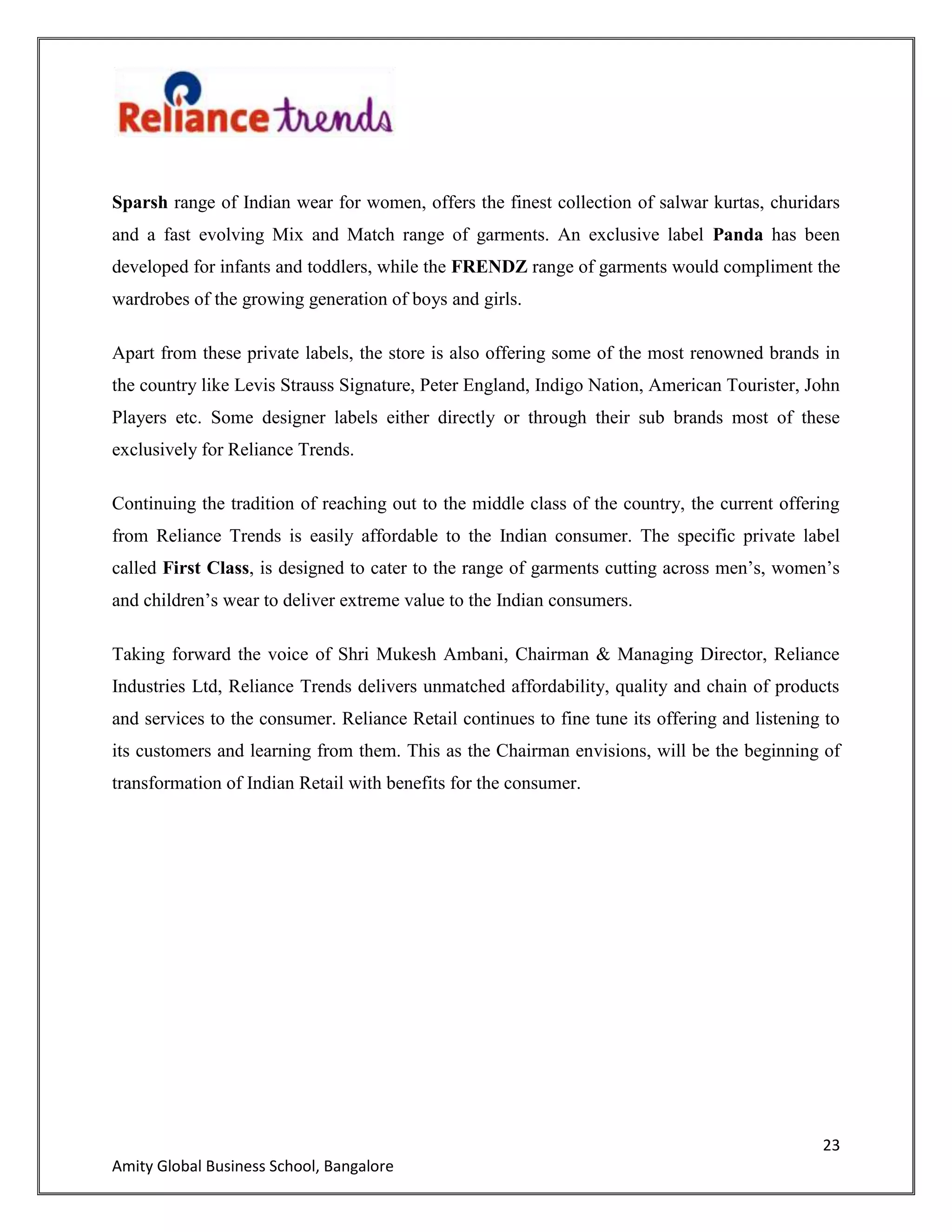 23
Amity Global Business School, Bangalore
Sparsh range of Indian wear for women, offers the finest collection of salwar kurtas, churidars
and a fast evolving Mix and Match range of garments. An exclusive label Panda has been
developed for infants and toddlers, while the FRENDZ range of garments would compliment the
wardrobes of the growing generation of boys and girls.
Apart from these private labels, the store is also offering some of the most renowned brands in
the country like Levis Strauss Signature, Peter England, Indigo Nation, American Tourister, John
Players etc. Some designer labels either directly or through their sub brands most of these
exclusively for Reliance Trends.
Continuing the tradition of reaching out to the middle class of the country, the current offering
from Reliance Trends is easily affordable to the Indian consumer. The specific private label
called First Class, is designed to cater to the range of garments cutting across men‟s, women‟s
and children‟s wear to deliver extreme value to the Indian consumers.
Taking forward the voice of Shri Mukesh Ambani, Chairman & Managing Director, Reliance
Industries Ltd, Reliance Trends delivers unmatched affordability, quality and chain of products
and services to the consumer. Reliance Retail continues to fine tune its offering and listening to
its customers and learning from them. This as the Chairman envisions, will be the beginning of
transformation of Indian Retail with benefits for the consumer.
 