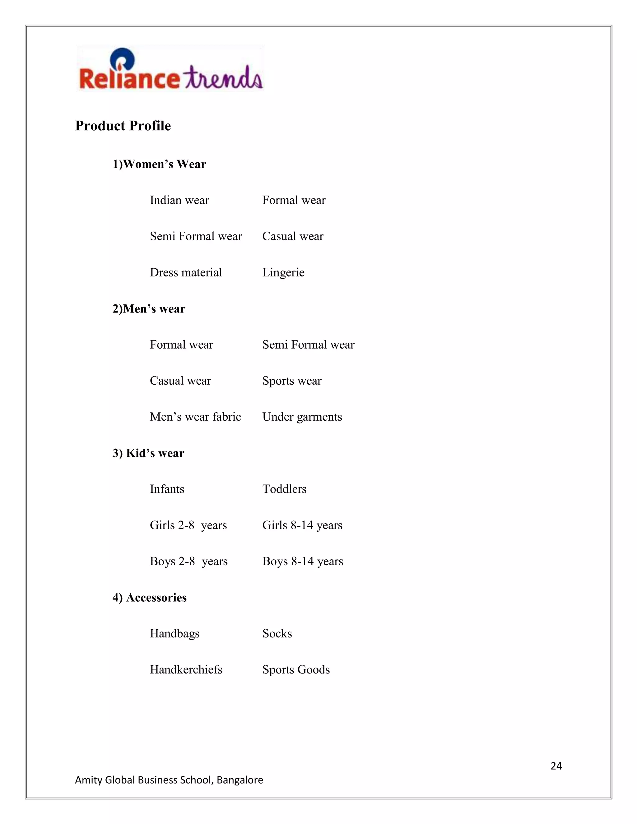 24
Amity Global Business School, Bangalore
Product Profile
1)Women’s Wear
Indian wear Formal wear
Semi Formal wear Casual wear
Dress material Lingerie
2)Men’s wear
Formal wear Semi Formal wear
Casual wear Sports wear
Men‟s wear fabric Under garments
3) Kid’s wear
Infants Toddlers
Girls 2-8 years Girls 8-14 years
Boys 2-8 years Boys 8-14 years
4) Accessories
Handbags Socks
Handkerchiefs Sports Goods
 
