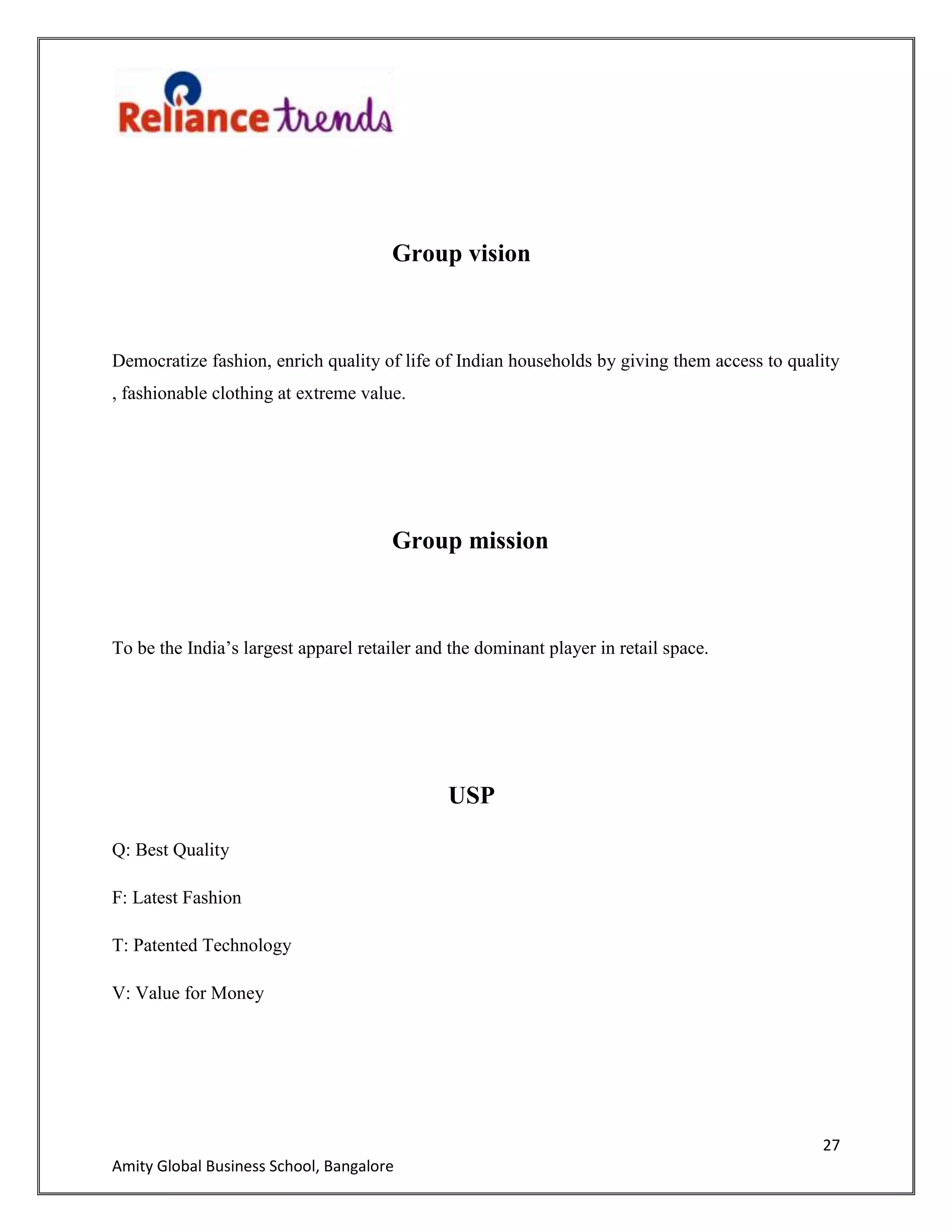 27
Amity Global Business School, Bangalore
Group vision
Democratize fashion, enrich quality of life of Indian households by giving them access to quality
, fashionable clothing at extreme value.
Group mission
To be the India‟s largest apparel retailer and the dominant player in retail space.
USP
Q: Best Quality
F: Latest Fashion
T: Patented Technology
V: Value for Money
 