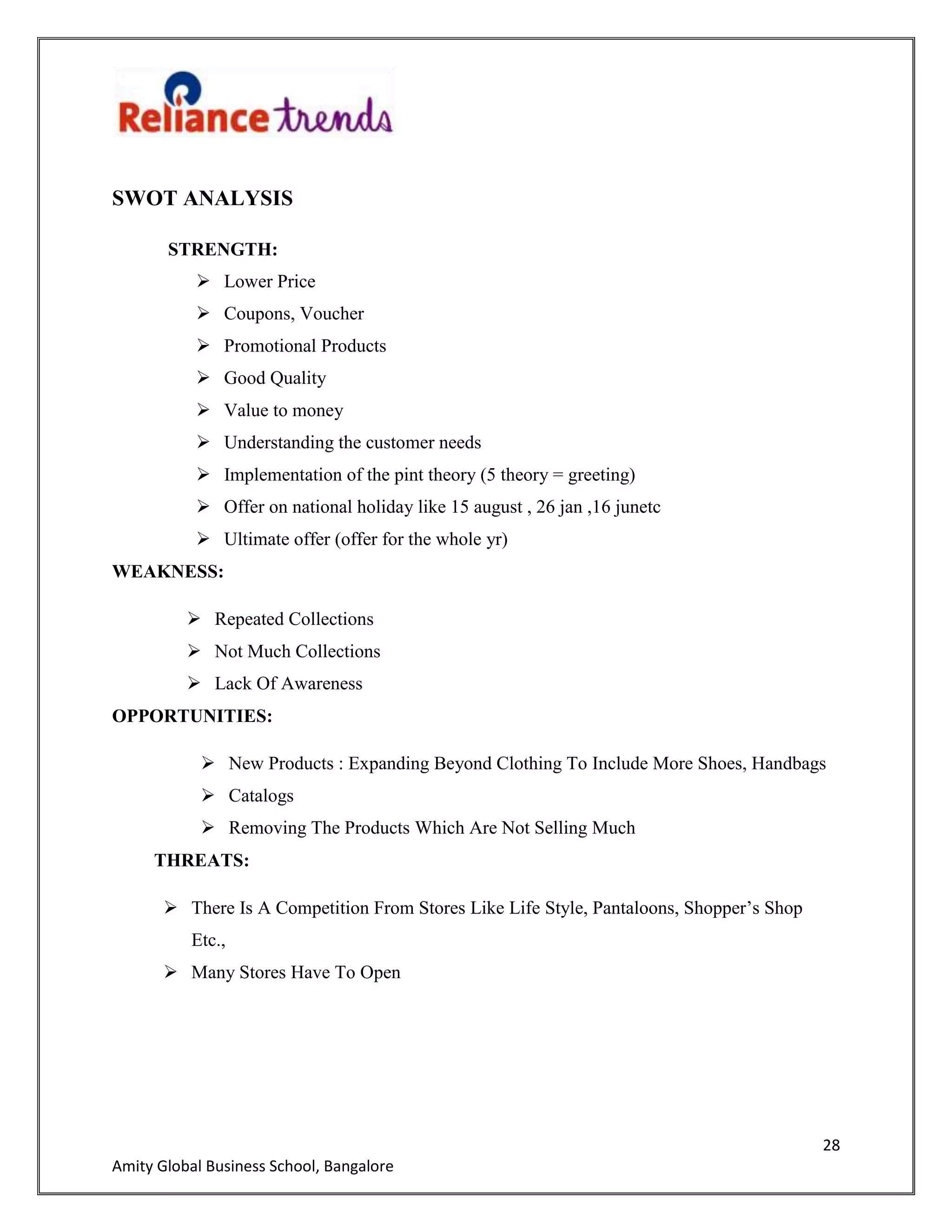 28
Amity Global Business School, Bangalore
SWOT ANALYSIS
STRENGTH:
 Lower Price
 Coupons, Voucher
 Promotional Products
 Good Quality
 Value to money
 Understanding the customer needs
 Implementation of the pint theory (5 theory = greeting)
 Offer on national holiday like 15 august , 26 jan ,16 junetc
 Ultimate offer (offer for the whole yr)
WEAKNESS:
 Repeated Collections
 Not Much Collections
 Lack Of Awareness
OPPORTUNITIES:
 New Products : Expanding Beyond Clothing To Include More Shoes, Handbags
 Catalogs
 Removing The Products Which Are Not Selling Much
THREATS:
 There Is A Competition From Stores Like Life Style, Pantaloons, Shopper‟s Shop
Etc.,
 Many Stores Have To Open
 