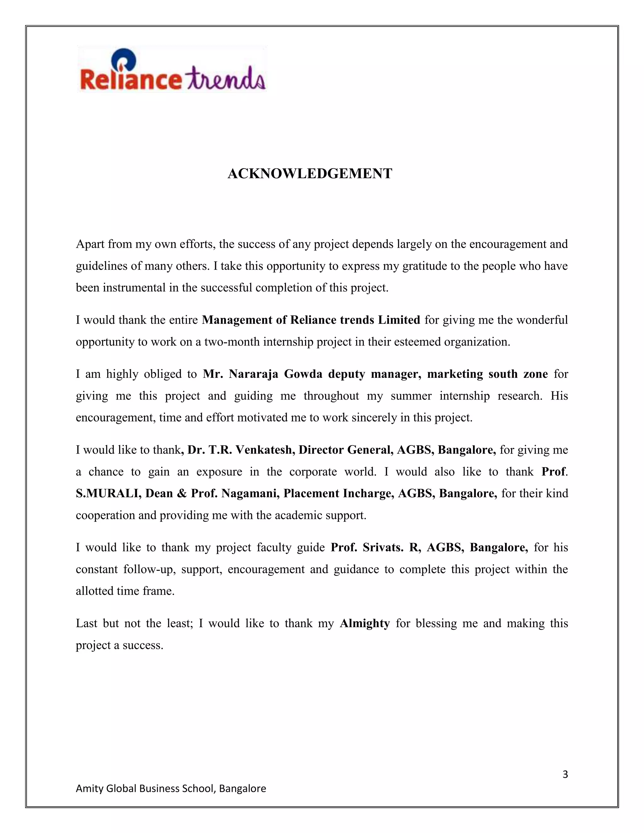 3
Amity Global Business School, Bangalore
ACKNOWLEDGEMENT
Apart from my own efforts, the success of any project depends largely on the encouragement and
guidelines of many others. I take this opportunity to express my gratitude to the people who have
been instrumental in the successful completion of this project.
I would thank the entire Management of Reliance trends Limited for giving me the wonderful
opportunity to work on a two-month internship project in their esteemed organization.
I am highly obliged to Mr. Nararaja Gowda deputy manager, marketing south zone for
giving me this project and guiding me throughout my summer internship research. His
encouragement, time and effort motivated me to work sincerely in this project.
I would like to thank, Dr. T.R. Venkatesh, Director General, AGBS, Bangalore, for giving me
a chance to gain an exposure in the corporate world. I would also like to thank Prof.
S.MURALI, Dean & Prof. Nagamani, Placement Incharge, AGBS, Bangalore, for their kind
cooperation and providing me with the academic support.
I would like to thank my project faculty guide Prof. Srivats. R, AGBS, Bangalore, for his
constant follow-up, support, encouragement and guidance to complete this project within the
allotted time frame.
Last but not the least; I would like to thank my Almighty for blessing me and making this
project a success.
 