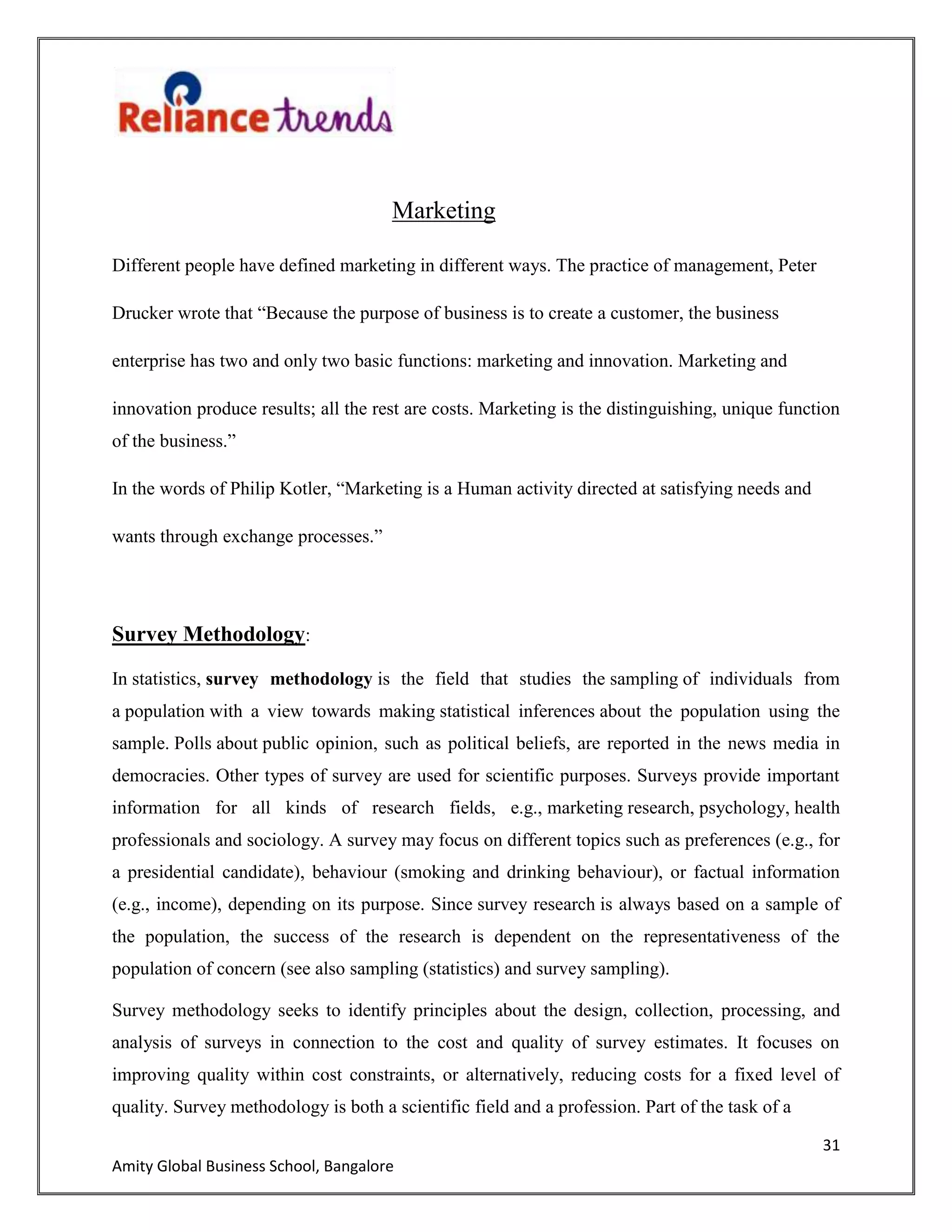31
Amity Global Business School, Bangalore
Marketing
Different people have defined marketing in different ways. The practice of management, Peter
Drucker wrote that “Because the purpose of business is to create a customer, the business
enterprise has two and only two basic functions: marketing and innovation. Marketing and
innovation produce results; all the rest are costs. Marketing is the distinguishing, unique function
of the business.”
In the words of Philip Kotler, “Marketing is a Human activity directed at satisfying needs and
wants through exchange processes.”
Survey Methodology:
In statistics, survey methodology is the field that studies the sampling of individuals from
a population with a view towards making statistical inferences about the population using the
sample. Polls about public opinion, such as political beliefs, are reported in the news media in
democracies. Other types of survey are used for scientific purposes. Surveys provide important
information for all kinds of research fields, e.g., marketing research, psychology, health
professionals and sociology. A survey may focus on different topics such as preferences (e.g., for
a presidential candidate), behaviour (smoking and drinking behaviour), or factual information
(e.g., income), depending on its purpose. Since survey research is always based on a sample of
the population, the success of the research is dependent on the representativeness of the
population of concern (see also sampling (statistics) and survey sampling).
Survey methodology seeks to identify principles about the design, collection, processing, and
analysis of surveys in connection to the cost and quality of survey estimates. It focuses on
improving quality within cost constraints, or alternatively, reducing costs for a fixed level of
quality. Survey methodology is both a scientific field and a profession. Part of the task of a
 