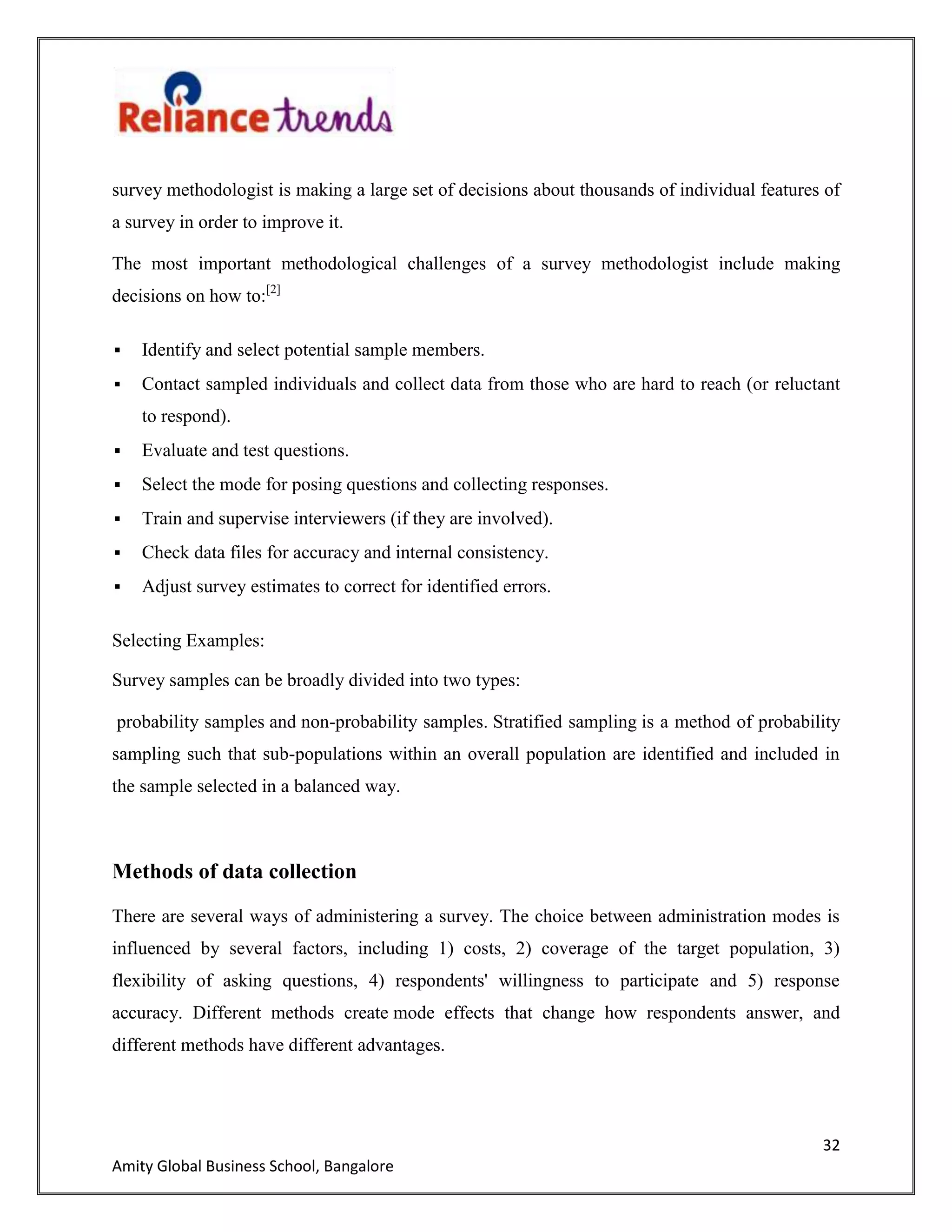 32
Amity Global Business School, Bangalore
survey methodologist is making a large set of decisions about thousands of individual features of
a survey in order to improve it.
The most important methodological challenges of a survey methodologist include making
decisions on how to:[2]
 Identify and select potential sample members.
 Contact sampled individuals and collect data from those who are hard to reach (or reluctant
to respond).
 Evaluate and test questions.
 Select the mode for posing questions and collecting responses.
 Train and supervise interviewers (if they are involved).
 Check data files for accuracy and internal consistency.
 Adjust survey estimates to correct for identified errors.
Selecting Examples:
Survey samples can be broadly divided into two types:
probability samples and non-probability samples. Stratified sampling is a method of probability
sampling such that sub-populations within an overall population are identified and included in
the sample selected in a balanced way.
Methods of data collection
There are several ways of administering a survey. The choice between administration modes is
influenced by several factors, including 1) costs, 2) coverage of the target population, 3)
flexibility of asking questions, 4) respondents' willingness to participate and 5) response
accuracy. Different methods create mode effects that change how respondents answer, and
different methods have different advantages.
 
