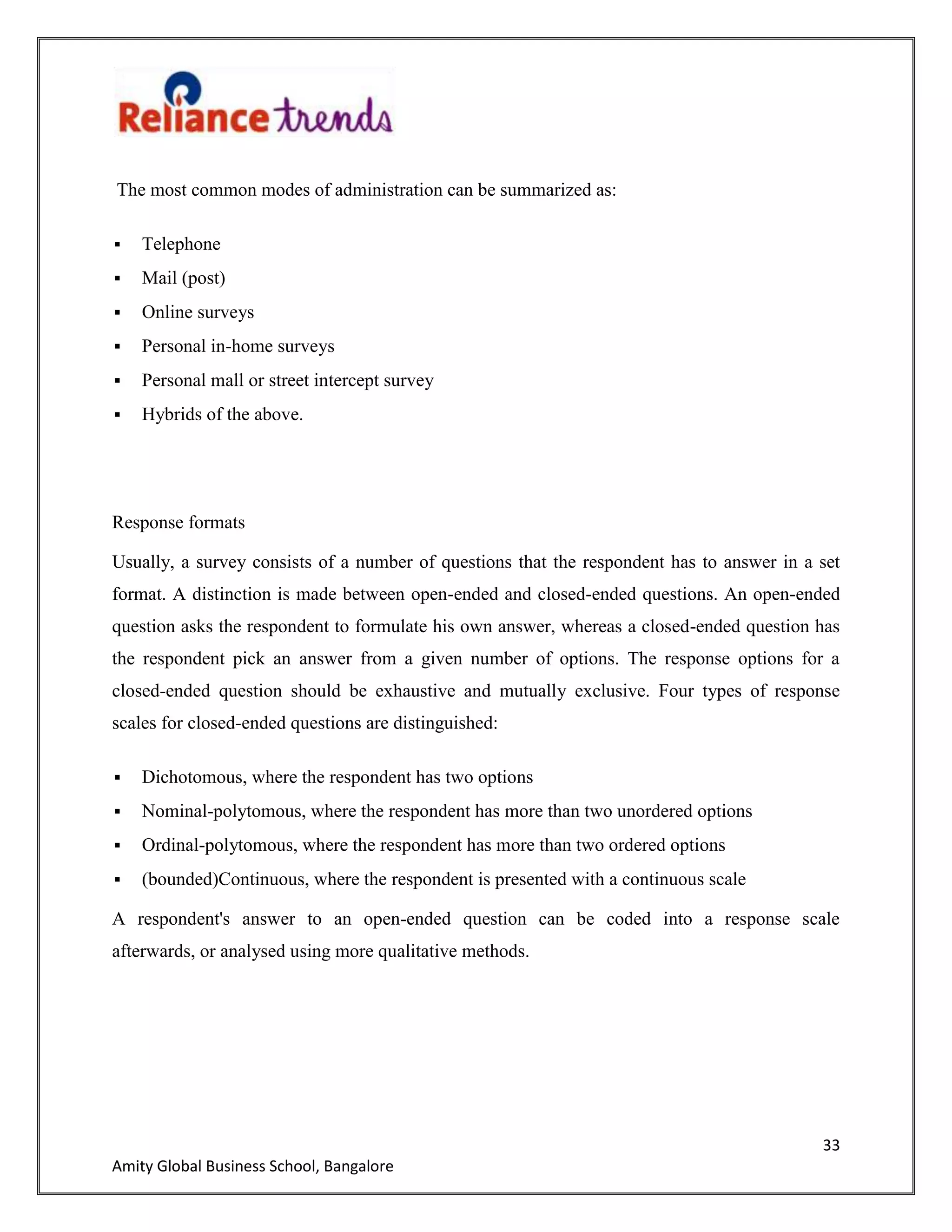 33
Amity Global Business School, Bangalore
The most common modes of administration can be summarized as:
 Telephone
 Mail (post)
 Online surveys
 Personal in-home surveys
 Personal mall or street intercept survey
 Hybrids of the above.
Response formats
Usually, a survey consists of a number of questions that the respondent has to answer in a set
format. A distinction is made between open-ended and closed-ended questions. An open-ended
question asks the respondent to formulate his own answer, whereas a closed-ended question has
the respondent pick an answer from a given number of options. The response options for a
closed-ended question should be exhaustive and mutually exclusive. Four types of response
scales for closed-ended questions are distinguished:
 Dichotomous, where the respondent has two options
 Nominal-polytomous, where the respondent has more than two unordered options
 Ordinal-polytomous, where the respondent has more than two ordered options
 (bounded)Continuous, where the respondent is presented with a continuous scale
A respondent's answer to an open-ended question can be coded into a response scale
afterwards, or analysed using more qualitative methods.
 