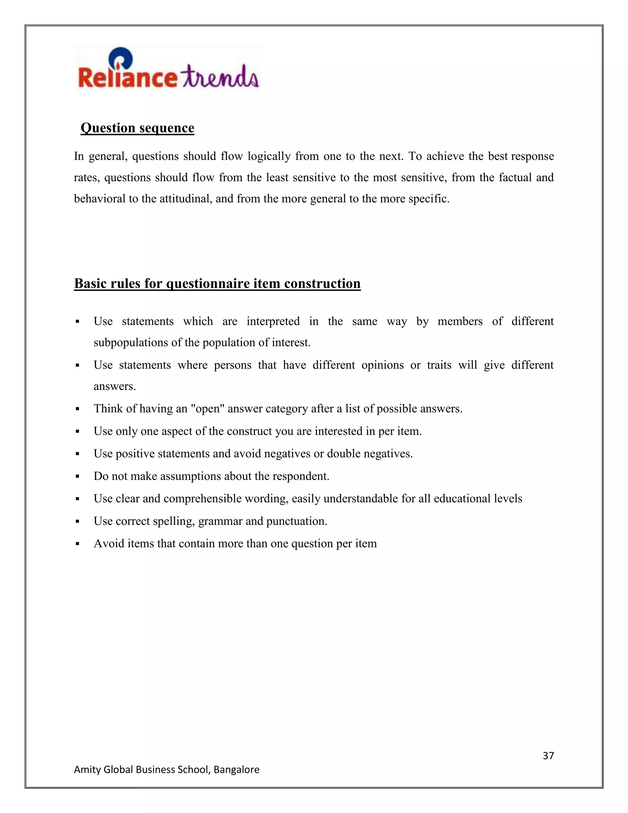 37
Amity Global Business School, Bangalore
Question sequence
In general, questions should flow logically from one to the next. To achieve the best response
rates, questions should flow from the least sensitive to the most sensitive, from the factual and
behavioral to the attitudinal, and from the more general to the more specific.
Basic rules for questionnaire item construction
 Use statements which are interpreted in the same way by members of different
subpopulations of the population of interest.
 Use statements where persons that have different opinions or traits will give different
answers.
 Think of having an "open" answer category after a list of possible answers.
 Use only one aspect of the construct you are interested in per item.
 Use positive statements and avoid negatives or double negatives.
 Do not make assumptions about the respondent.
 Use clear and comprehensible wording, easily understandable for all educational levels
 Use correct spelling, grammar and punctuation.
 Avoid items that contain more than one question per item
 