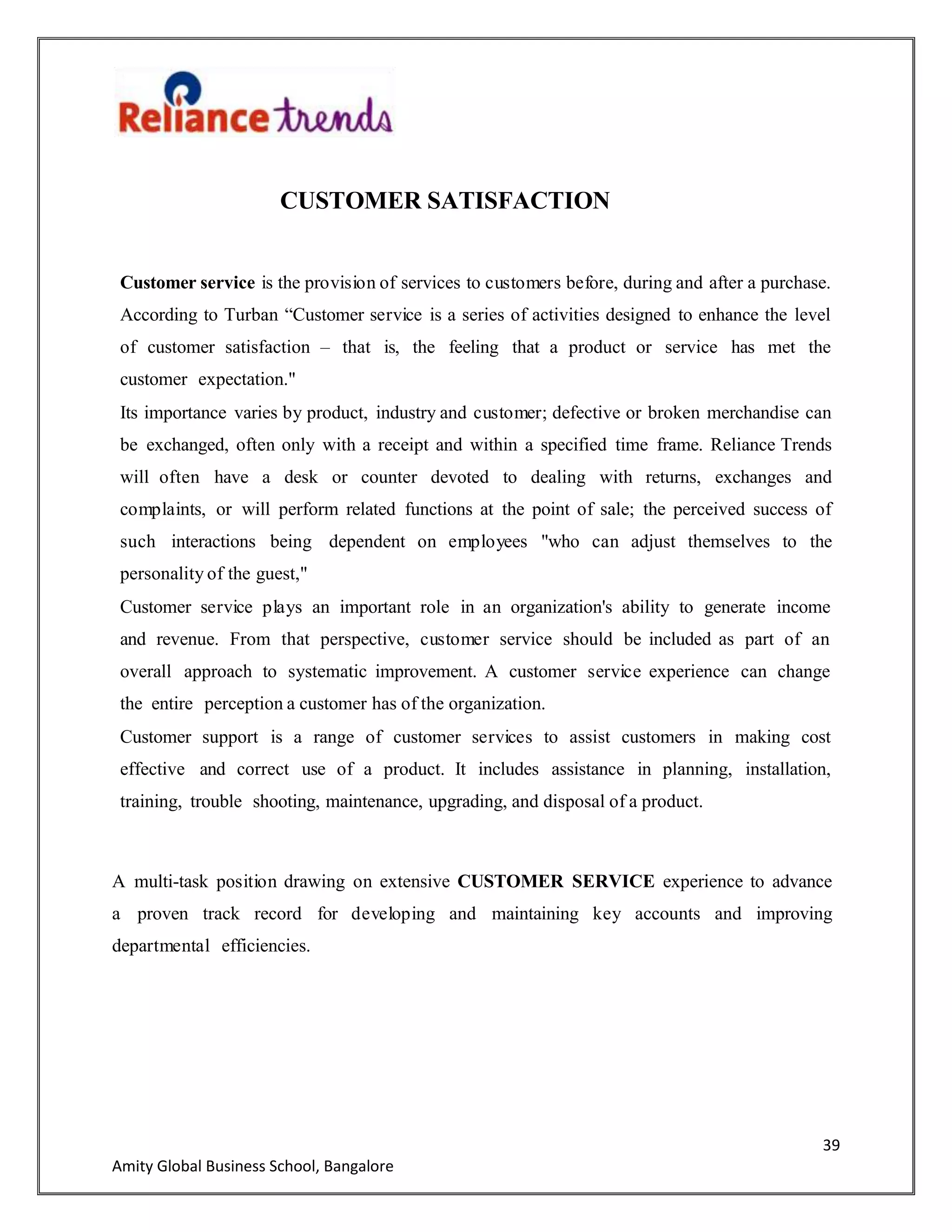 39
Amity Global Business School, Bangalore
CUSTOMER SATISFACTION
Customer service is the provision of services to customers before, during and after a purchase.
According to Turban “Customer service is a series of activities designed to enhance the level
of customer satisfaction – that is, the feeling that a product or service has met the
customer expectation."
Its importance varies by product, industry and customer; defective or broken merchandise can
be exchanged, often only with a receipt and within a specified time frame. Reliance Trends
will often have a desk or counter devoted to dealing with returns, exchanges and
complaints, or will perform related functions at the point of sale; the perceived success of
such interactions being dependent on employees "who can adjust themselves to the
personality of the guest,"
Customer service plays an important role in an organization's ability to generate income
and revenue. From that perspective, customer service should be included as part of an
overall approach to systematic improvement. A customer service experience can change
the entire perception a customer has of the organization.
Customer support is a range of customer services to assist customers in making cost
effective and correct use of a product. It includes assistance in planning, installation,
training, trouble shooting, maintenance, upgrading, and disposal of a product.
A multi-task position drawing on extensive CUSTOMER SERVICE experience to advance
a proven track record for developing and maintaining key accounts and improving
departmental efficiencies.
 