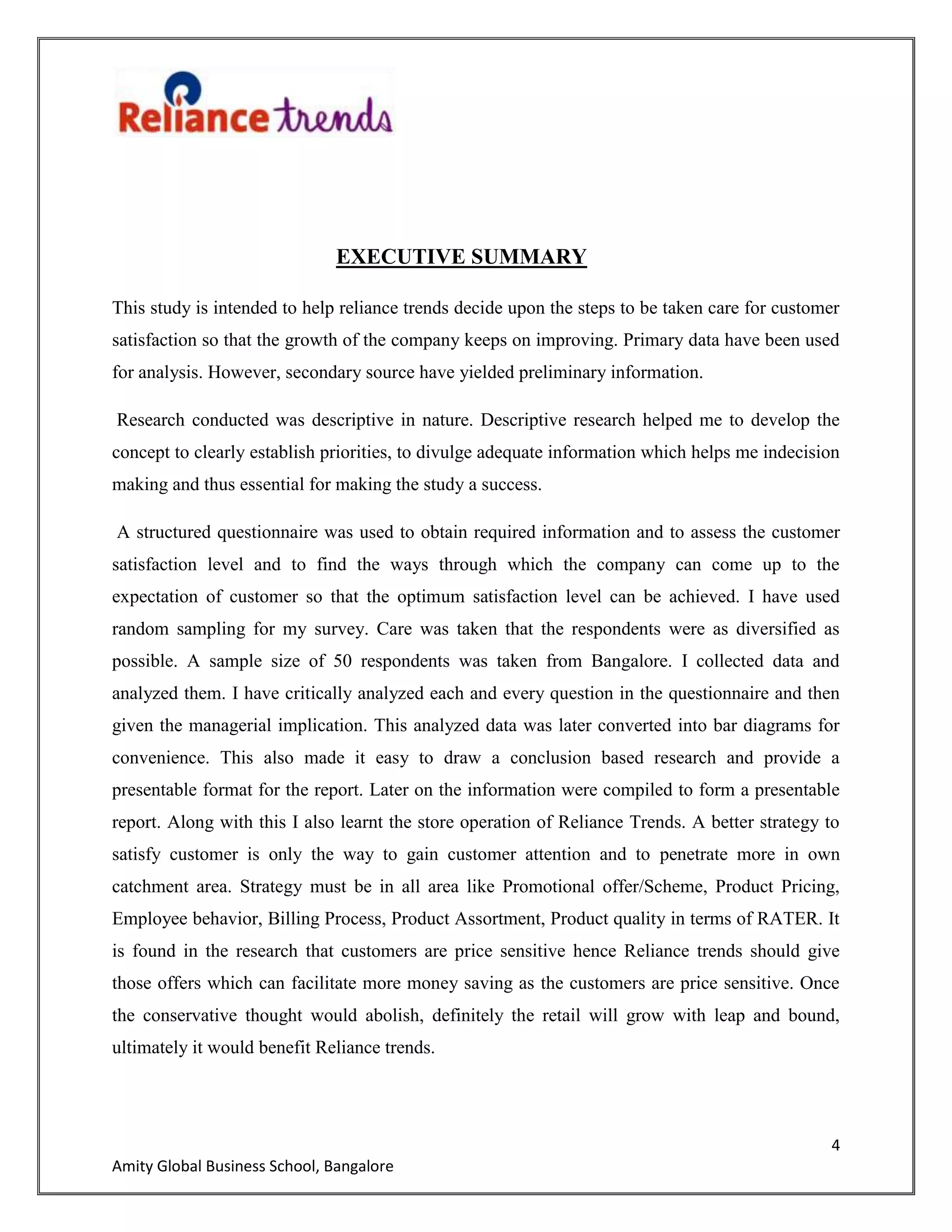 4
Amity Global Business School, Bangalore
EXECUTIVE SUMMARY
This study is intended to help reliance trends decide upon the steps to be taken care for customer
satisfaction so that the growth of the company keeps on improving. Primary data have been used
for analysis. However, secondary source have yielded preliminary information.
Research conducted was descriptive in nature. Descriptive research helped me to develop the
concept to clearly establish priorities, to divulge adequate information which helps me indecision
making and thus essential for making the study a success.
A structured questionnaire was used to obtain required information and to assess the customer
satisfaction level and to find the ways through which the company can come up to the
expectation of customer so that the optimum satisfaction level can be achieved. I have used
random sampling for my survey. Care was taken that the respondents were as diversified as
possible. A sample size of 50 respondents was taken from Bangalore. I collected data and
analyzed them. I have critically analyzed each and every question in the questionnaire and then
given the managerial implication. This analyzed data was later converted into bar diagrams for
convenience. This also made it easy to draw a conclusion based research and provide a
presentable format for the report. Later on the information were compiled to form a presentable
report. Along with this I also learnt the store operation of Reliance Trends. A better strategy to
satisfy customer is only the way to gain customer attention and to penetrate more in own
catchment area. Strategy must be in all area like Promotional offer/Scheme, Product Pricing,
Employee behavior, Billing Process, Product Assortment, Product quality in terms of RATER. It
is found in the research that customers are price sensitive hence Reliance trends should give
those offers which can facilitate more money saving as the customers are price sensitive. Once
the conservative thought would abolish, definitely the retail will grow with leap and bound,
ultimately it would benefit Reliance trends.
 