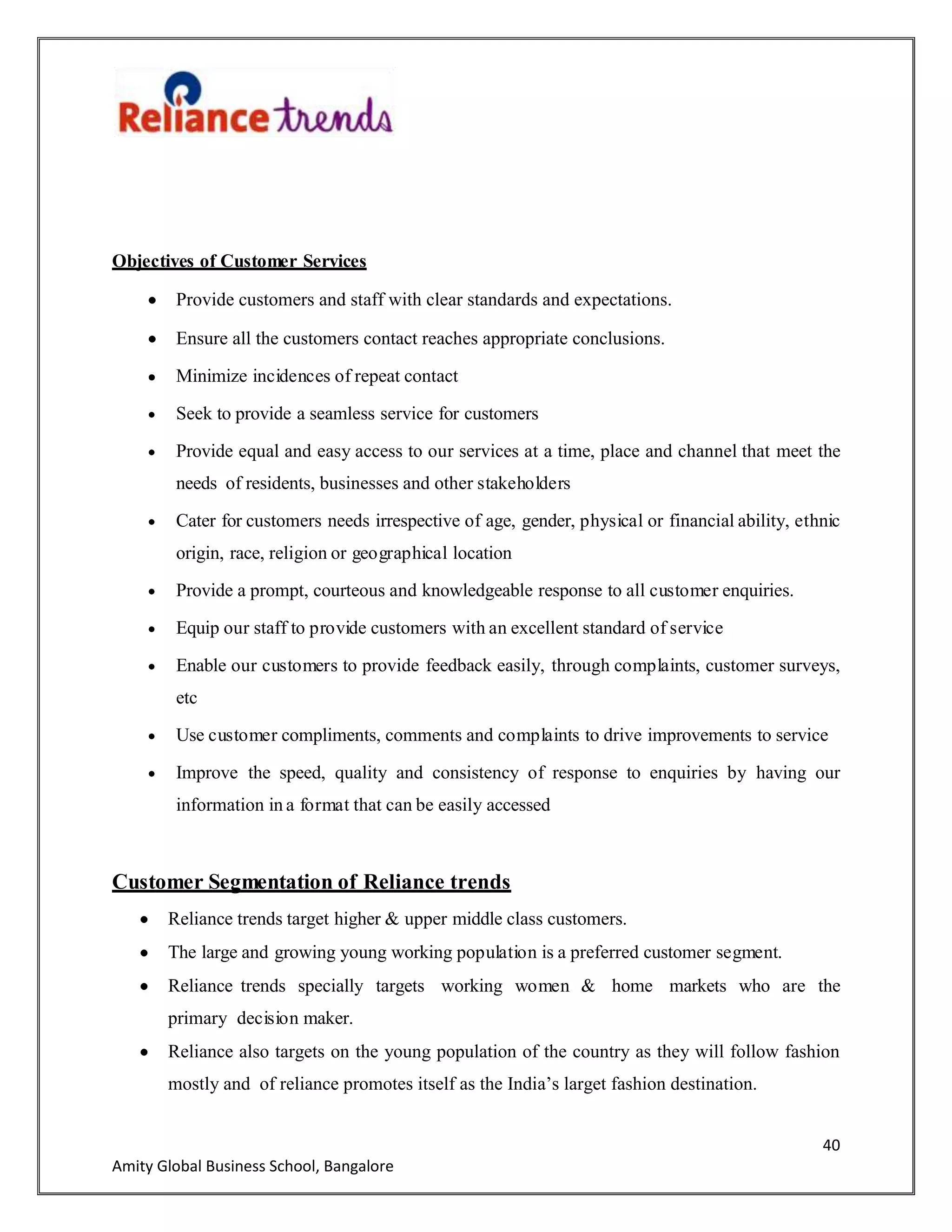 40
Amity Global Business School, Bangalore
Objectives of Customer Services
Provide customers and staff with clear standards and expectations.
Ensure all the customers contact reaches appropriate conclusions.
Minimize incidences of repeat contact
Seek to provide a seamless service for customers
Provide equal and easy access to our services at a time, place and channel that meet the
needs of residents, businesses and other stakeholders
Cater for customers needs irrespective of age, gender, physical or financial ability, ethnic
origin, race, religion or geographical location
Provide a prompt, courteous and knowledgeable response to all customer enquiries.
Equip our staff to provide customers with an excellent standard of service
Enable our customers to provide feedback easily, through complaints, customer surveys,
etc
Use customer compliments, comments and complaints to drive improvements to service
Improve the speed, quality and consistency of response to enquiries by having our
information in a format that can be easily accessed
Customer Segmentation of Reliance trends
Reliance trends target higher & upper middle class customers.
The large and growing young working population is a preferred customer segment.
Reliance trends specially targets working women & home markets who are the
primary decision maker.
Reliance also targets on the young population of the country as they will follow fashion
mostly and of reliance promotes itself as the India‟s larget fashion destination.
 