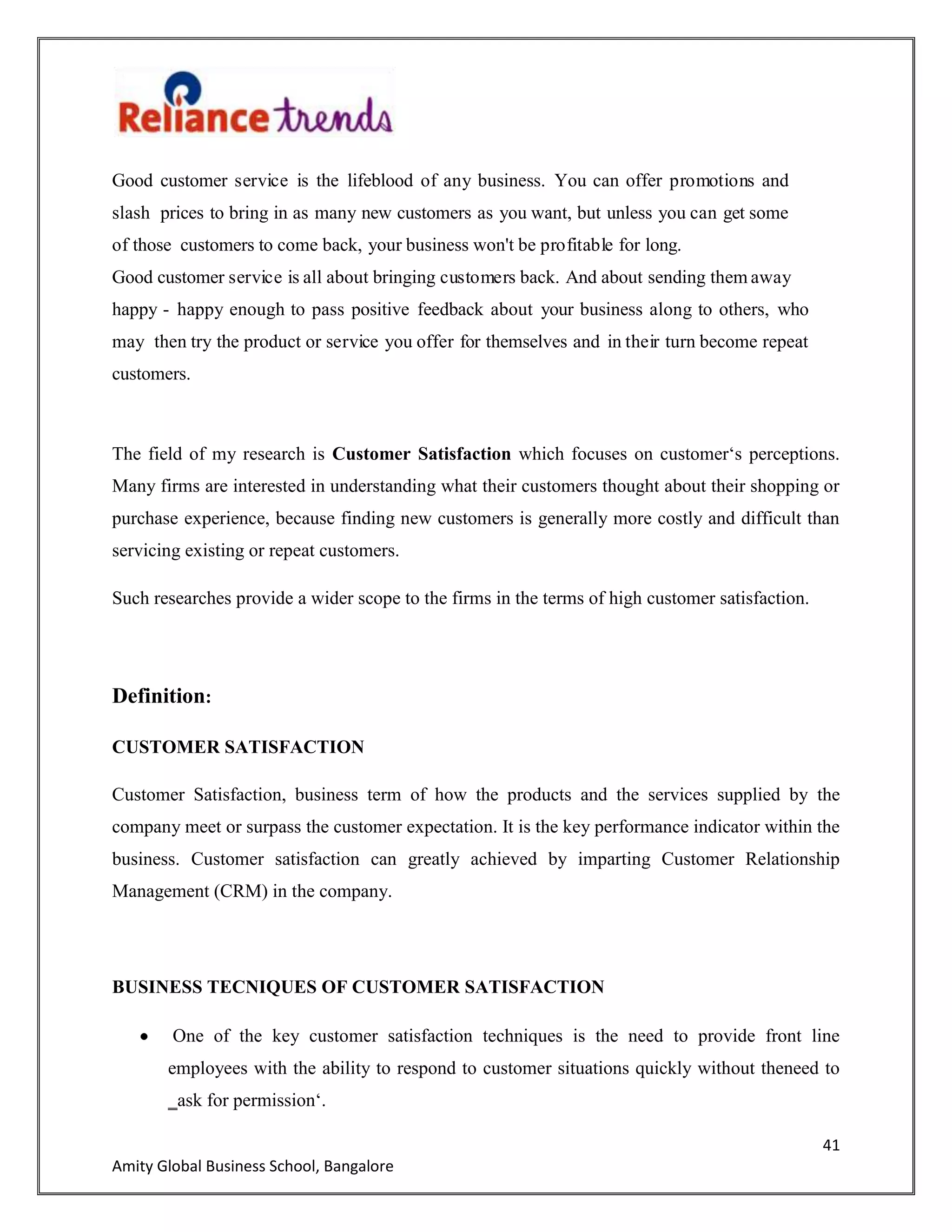 41
Amity Global Business School, Bangalore
Good customer service is the lifeblood of any business. You can offer promotions and
slash prices to bring in as many new customers as you want, but unless you can get some
of those customers to come back, your business won't be profitable for long.
Good customer service is all about bringing customers back. And about sending them away
happy - happy enough to pass positive feedback about your business along to others, who
may then try the product or service you offer for themselves and in their turn become repeat
customers.
The field of my research is Customer Satisfaction which focuses on customer„s perceptions.
Many firms are interested in understanding what their customers thought about their shopping or
purchase experience, because finding new customers is generally more costly and difficult than
servicing existing or repeat customers.
Such researches provide a wider scope to the firms in the terms of high customer satisfaction.
Definition:
CUSTOMER SATISFACTION
Customer Satisfaction, business term of how the products and the services supplied by the
company meet or surpass the customer expectation. It is the key performance indicator within the
business. Customer satisfaction can greatly achieved by imparting Customer Relationship
Management (CRM) in the company.
BUSINESS TECNIQUES OF CUSTOMER SATISFACTION
One of the key customer satisfaction techniques is the need to provide front line
employees with the ability to respond to customer situations quickly without theneed to
‗ask for permission„.
 