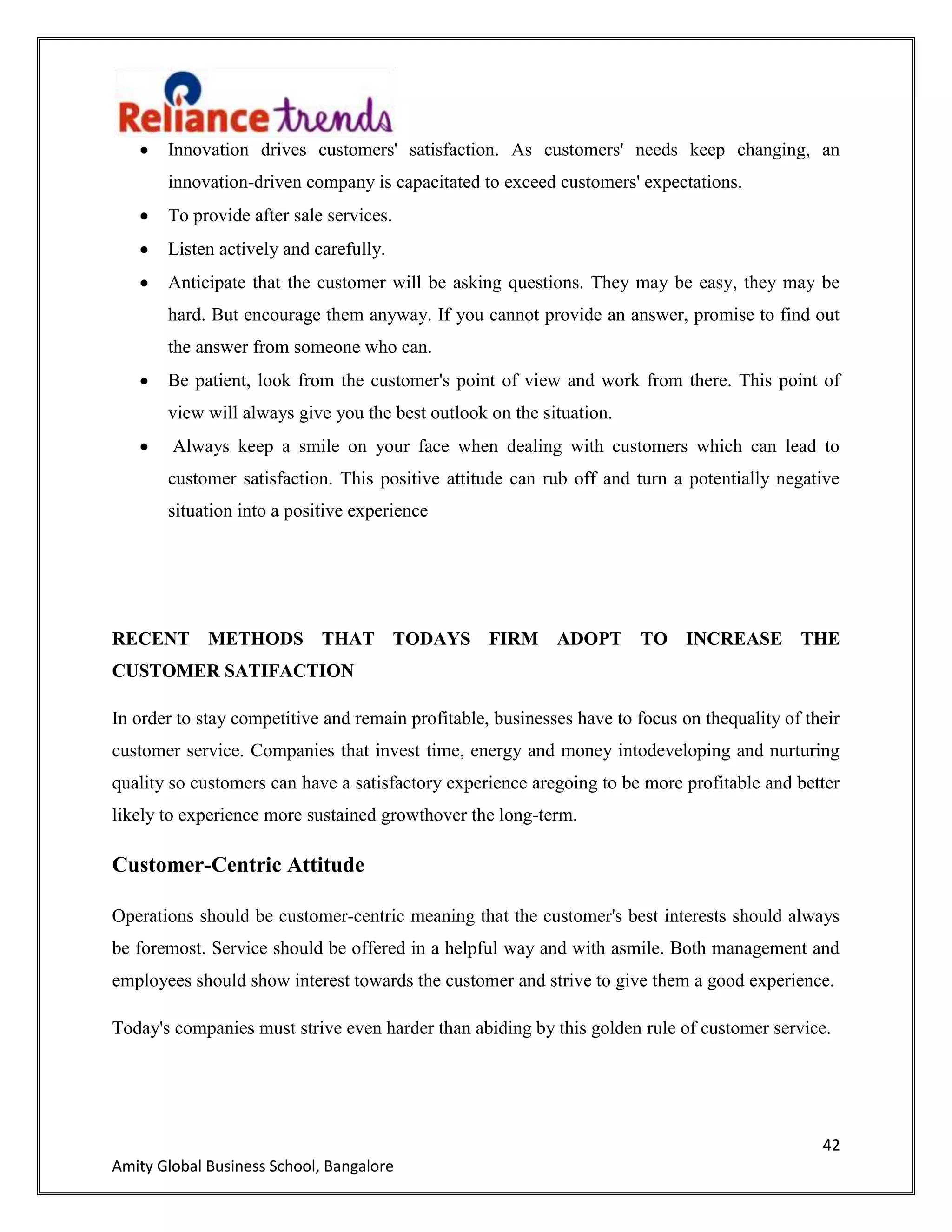 42
Amity Global Business School, Bangalore
Innovation drives customers' satisfaction. As customers' needs keep changing, an
innovation-driven company is capacitated to exceed customers' expectations.
To provide after sale services.
Listen actively and carefully.
Anticipate that the customer will be asking questions. They may be easy, they may be
hard. But encourage them anyway. If you cannot provide an answer, promise to find out
the answer from someone who can.
Be patient, look from the customer's point of view and work from there. This point of
view will always give you the best outlook on the situation.
Always keep a smile on your face when dealing with customers which can lead to
customer satisfaction. This positive attitude can rub off and turn a potentially negative
situation into a positive experience
RECENT METHODS THAT TODAYS FIRM ADOPT TO INCREASE THE
CUSTOMER SATIFACTION
In order to stay competitive and remain profitable, businesses have to focus on thequality of their
customer service. Companies that invest time, energy and money intodeveloping and nurturing
quality so customers can have a satisfactory experience aregoing to be more profitable and better
likely to experience more sustained growthover the long-term.
Customer-Centric Attitude
Operations should be customer-centric meaning that the customer's best interests should always
be foremost. Service should be offered in a helpful way and with asmile. Both management and
employees should show interest towards the customer and strive to give them a good experience.
Today's companies must strive even harder than abiding by this golden rule of customer service.
 