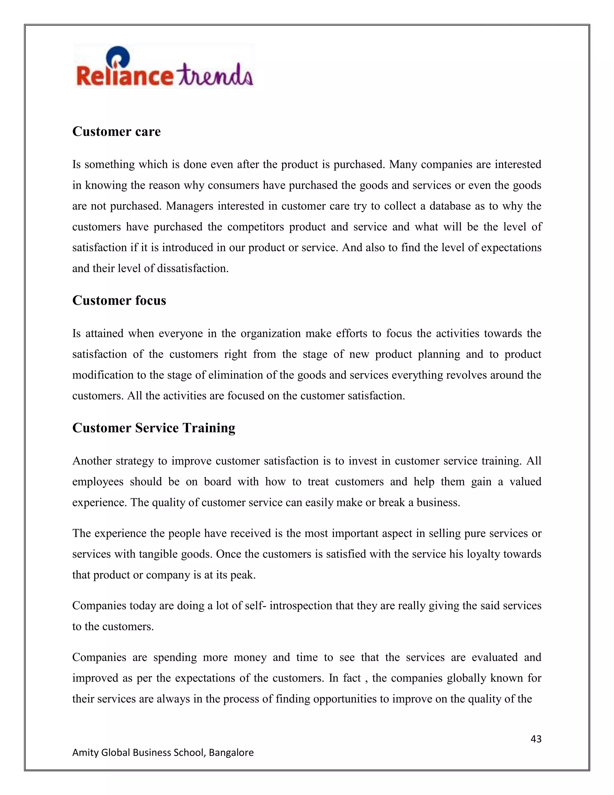 43
Amity Global Business School, Bangalore
Customer care
Is something which is done even after the product is purchased. Many companies are interested
in knowing the reason why consumers have purchased the goods and services or even the goods
are not purchased. Managers interested in customer care try to collect a database as to why the
customers have purchased the competitors product and service and what will be the level of
satisfaction if it is introduced in our product or service. And also to find the level of expectations
and their level of dissatisfaction.
Customer focus
Is attained when everyone in the organization make efforts to focus the activities towards the
satisfaction of the customers right from the stage of new product planning and to product
modification to the stage of elimination of the goods and services everything revolves around the
customers. All the activities are focused on the customer satisfaction.
Customer Service Training
Another strategy to improve customer satisfaction is to invest in customer service training. All
employees should be on board with how to treat customers and help them gain a valued
experience. The quality of customer service can easily make or break a business.
The experience the people have received is the most important aspect in selling pure services or
services with tangible goods. Once the customers is satisfied with the service his loyalty towards
that product or company is at its peak.
Companies today are doing a lot of self- introspection that they are really giving the said services
to the customers.
Companies are spending more money and time to see that the services are evaluated and
improved as per the expectations of the customers. In fact , the companies globally known for
their services are always in the process of finding opportunities to improve on the quality of the
 