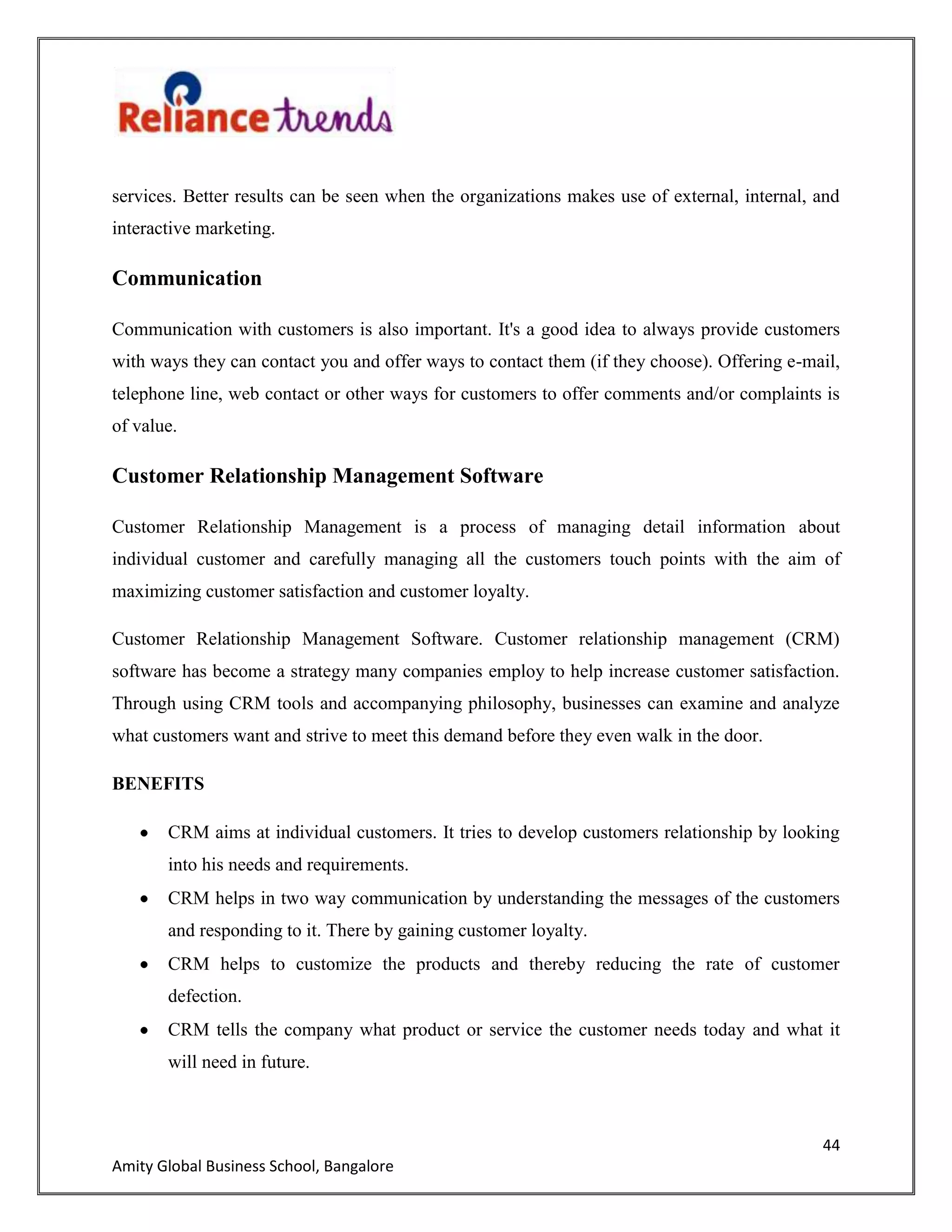 44
Amity Global Business School, Bangalore
services. Better results can be seen when the organizations makes use of external, internal, and
interactive marketing.
Communication
Communication with customers is also important. It's a good idea to always provide customers
with ways they can contact you and offer ways to contact them (if they choose). Offering e-mail,
telephone line, web contact or other ways for customers to offer comments and/or complaints is
of value.
Customer Relationship Management Software
Customer Relationship Management is a process of managing detail information about
individual customer and carefully managing all the customers touch points with the aim of
maximizing customer satisfaction and customer loyalty.
Customer Relationship Management Software. Customer relationship management (CRM)
software has become a strategy many companies employ to help increase customer satisfaction.
Through using CRM tools and accompanying philosophy, businesses can examine and analyze
what customers want and strive to meet this demand before they even walk in the door.
BENEFITS
CRM aims at individual customers. It tries to develop customers relationship by looking
into his needs and requirements.
CRM helps in two way communication by understanding the messages of the customers
and responding to it. There by gaining customer loyalty.
CRM helps to customize the products and thereby reducing the rate of customer
defection.
CRM tells the company what product or service the customer needs today and what it
will need in future.
 
