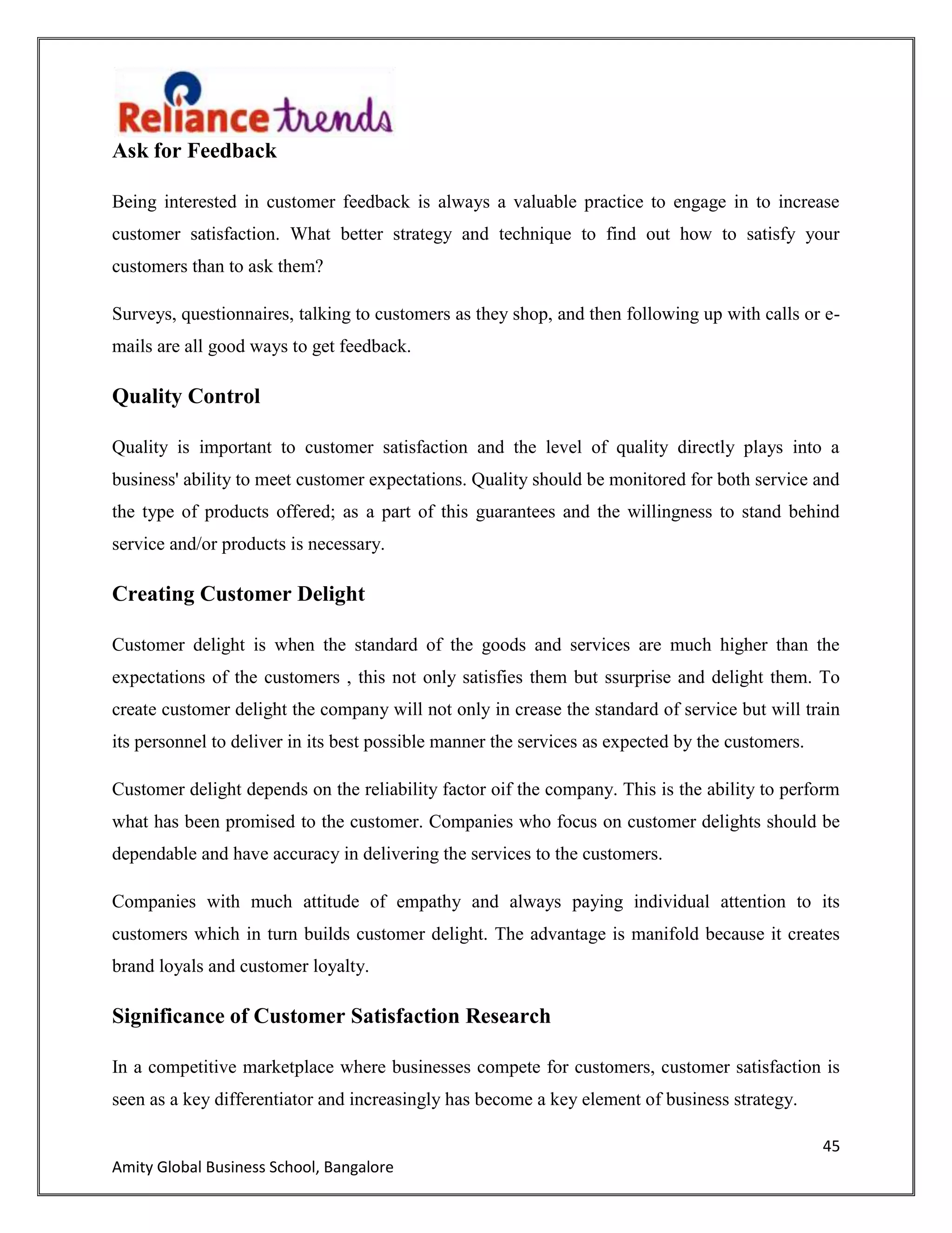45
Amity Global Business School, Bangalore
Ask for Feedback
Being interested in customer feedback is always a valuable practice to engage in to increase
customer satisfaction. What better strategy and technique to find out how to satisfy your
customers than to ask them?
Surveys, questionnaires, talking to customers as they shop, and then following up with calls or e-
mails are all good ways to get feedback.
Quality Control
Quality is important to customer satisfaction and the level of quality directly plays into a
business' ability to meet customer expectations. Quality should be monitored for both service and
the type of products offered; as a part of this guarantees and the willingness to stand behind
service and/or products is necessary.
Creating Customer Delight
Customer delight is when the standard of the goods and services are much higher than the
expectations of the customers , this not only satisfies them but ssurprise and delight them. To
create customer delight the company will not only in crease the standard of service but will train
its personnel to deliver in its best possible manner the services as expected by the customers.
Customer delight depends on the reliability factor oif the company. This is the ability to perform
what has been promised to the customer. Companies who focus on customer delights should be
dependable and have accuracy in delivering the services to the customers.
Companies with much attitude of empathy and always paying individual attention to its
customers which in turn builds customer delight. The advantage is manifold because it creates
brand loyals and customer loyalty.
Significance of Customer Satisfaction Research
In a competitive marketplace where businesses compete for customers, customer satisfaction is
seen as a key differentiator and increasingly has become a key element of business strategy.
 