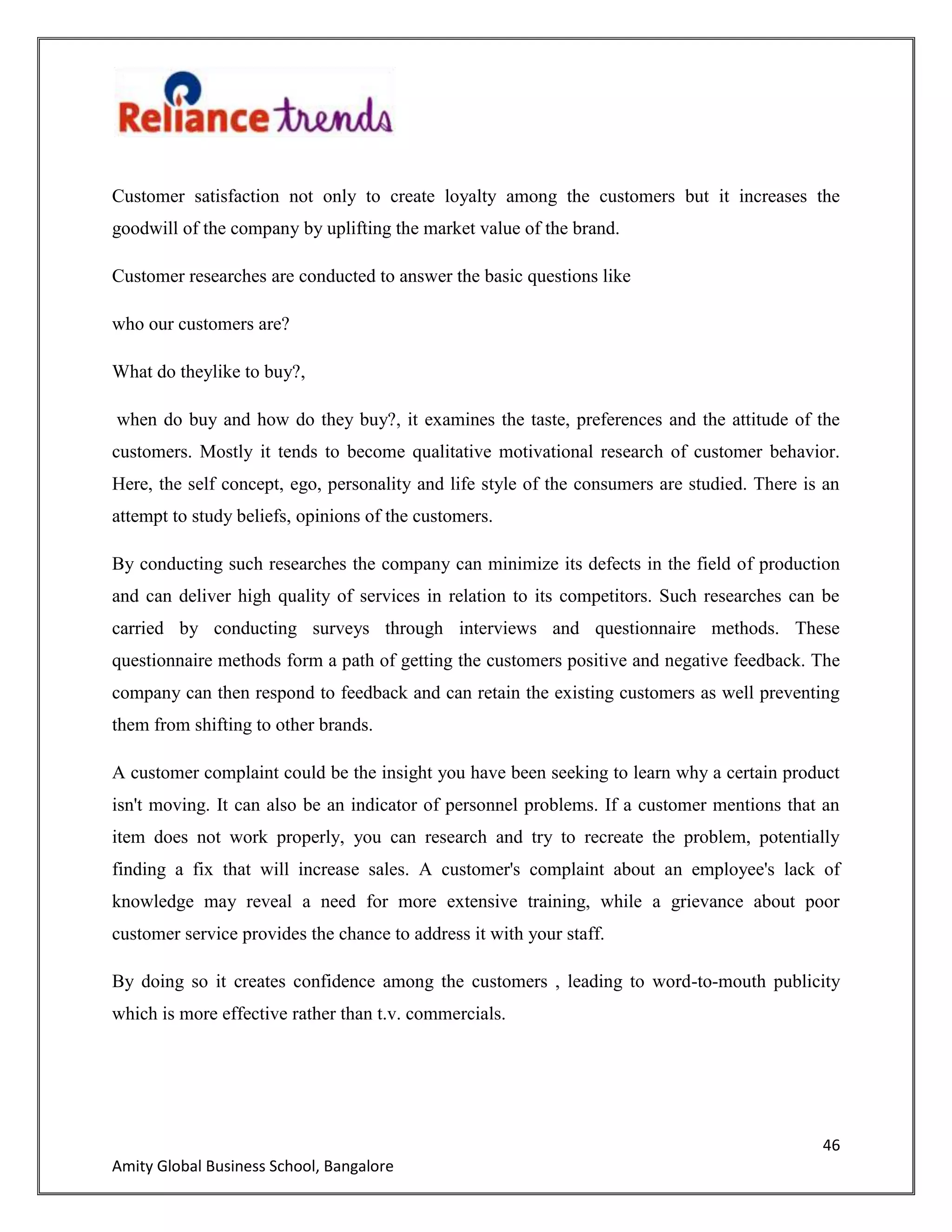 46
Amity Global Business School, Bangalore
Customer satisfaction not only to create loyalty among the customers but it increases the
goodwill of the company by uplifting the market value of the brand.
Customer researches are conducted to answer the basic questions like
who our customers are?
What do theylike to buy?,
when do buy and how do they buy?, it examines the taste, preferences and the attitude of the
customers. Mostly it tends to become qualitative motivational research of customer behavior.
Here, the self concept, ego, personality and life style of the consumers are studied. There is an
attempt to study beliefs, opinions of the customers.
By conducting such researches the company can minimize its defects in the field of production
and can deliver high quality of services in relation to its competitors. Such researches can be
carried by conducting surveys through interviews and questionnaire methods. These
questionnaire methods form a path of getting the customers positive and negative feedback. The
company can then respond to feedback and can retain the existing customers as well preventing
them from shifting to other brands.
A customer complaint could be the insight you have been seeking to learn why a certain product
isn't moving. It can also be an indicator of personnel problems. If a customer mentions that an
item does not work properly, you can research and try to recreate the problem, potentially
finding a fix that will increase sales. A customer's complaint about an employee's lack of
knowledge may reveal a need for more extensive training, while a grievance about poor
customer service provides the chance to address it with your staff.
By doing so it creates confidence among the customers , leading to word-to-mouth publicity
which is more effective rather than t.v. commercials.
 