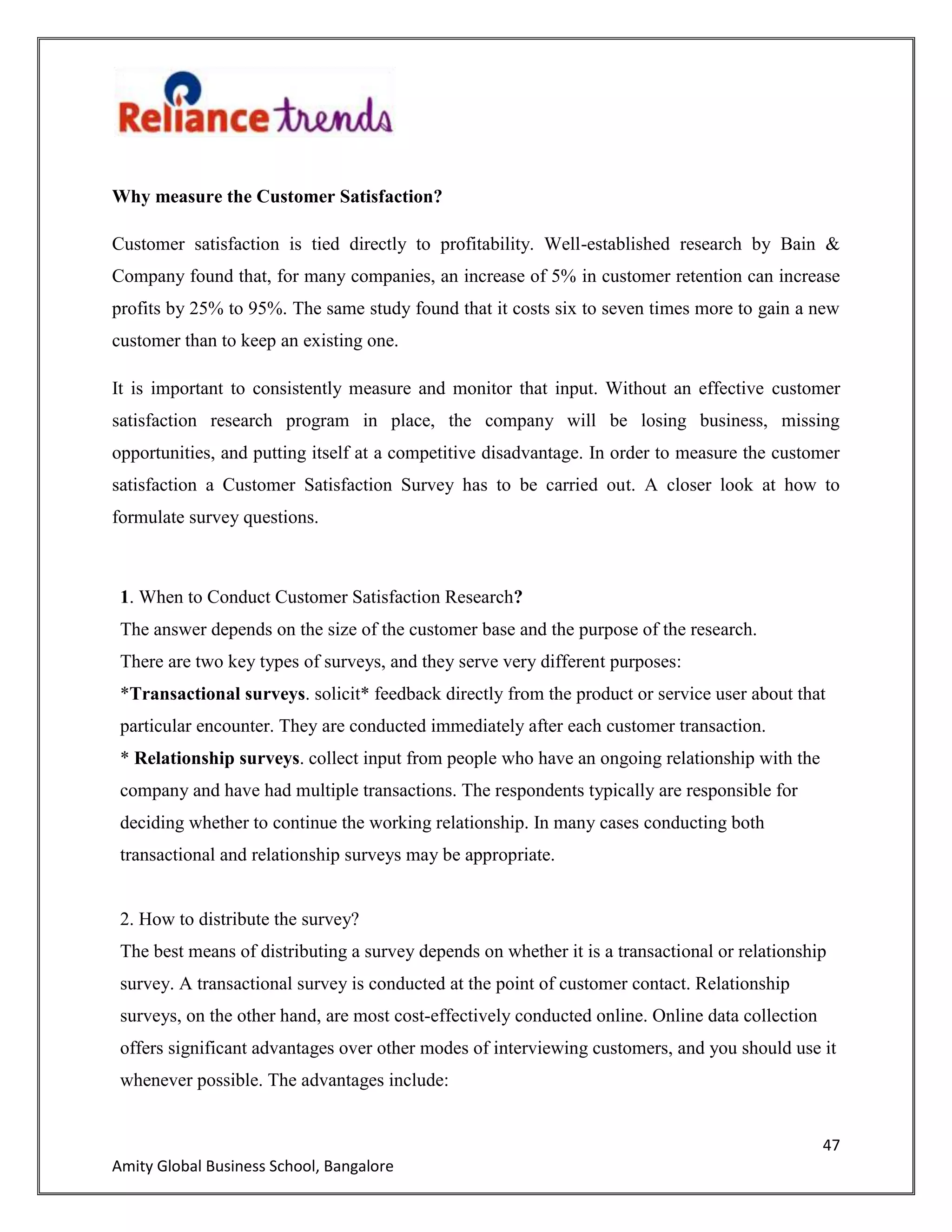 47
Amity Global Business School, Bangalore
Why measure the Customer Satisfaction?
Customer satisfaction is tied directly to profitability. Well-established research by Bain &
Company found that, for many companies, an increase of 5% in customer retention can increase
profits by 25% to 95%. The same study found that it costs six to seven times more to gain a new
customer than to keep an existing one.
It is important to consistently measure and monitor that input. Without an effective customer
satisfaction research program in place, the company will be losing business, missing
opportunities, and putting itself at a competitive disadvantage. In order to measure the customer
satisfaction a Customer Satisfaction Survey has to be carried out. A closer look at how to
formulate survey questions.
1. When to Conduct Customer Satisfaction Research?
The answer depends on the size of the customer base and the purpose of the research.
There are two key types of surveys, and they serve very different purposes:
*Transactional surveys. solicit* feedback directly from the product or service user about that
particular encounter. They are conducted immediately after each customer transaction.
* Relationship surveys. collect input from people who have an ongoing relationship with the
company and have had multiple transactions. The respondents typically are responsible for
deciding whether to continue the working relationship. In many cases conducting both
transactional and relationship surveys may be appropriate.
2. How to distribute the survey?
The best means of distributing a survey depends on whether it is a transactional or relationship
survey. A transactional survey is conducted at the point of customer contact. Relationship
surveys, on the other hand, are most cost-effectively conducted online. Online data collection
offers significant advantages over other modes of interviewing customers, and you should use it
whenever possible. The advantages include:
 