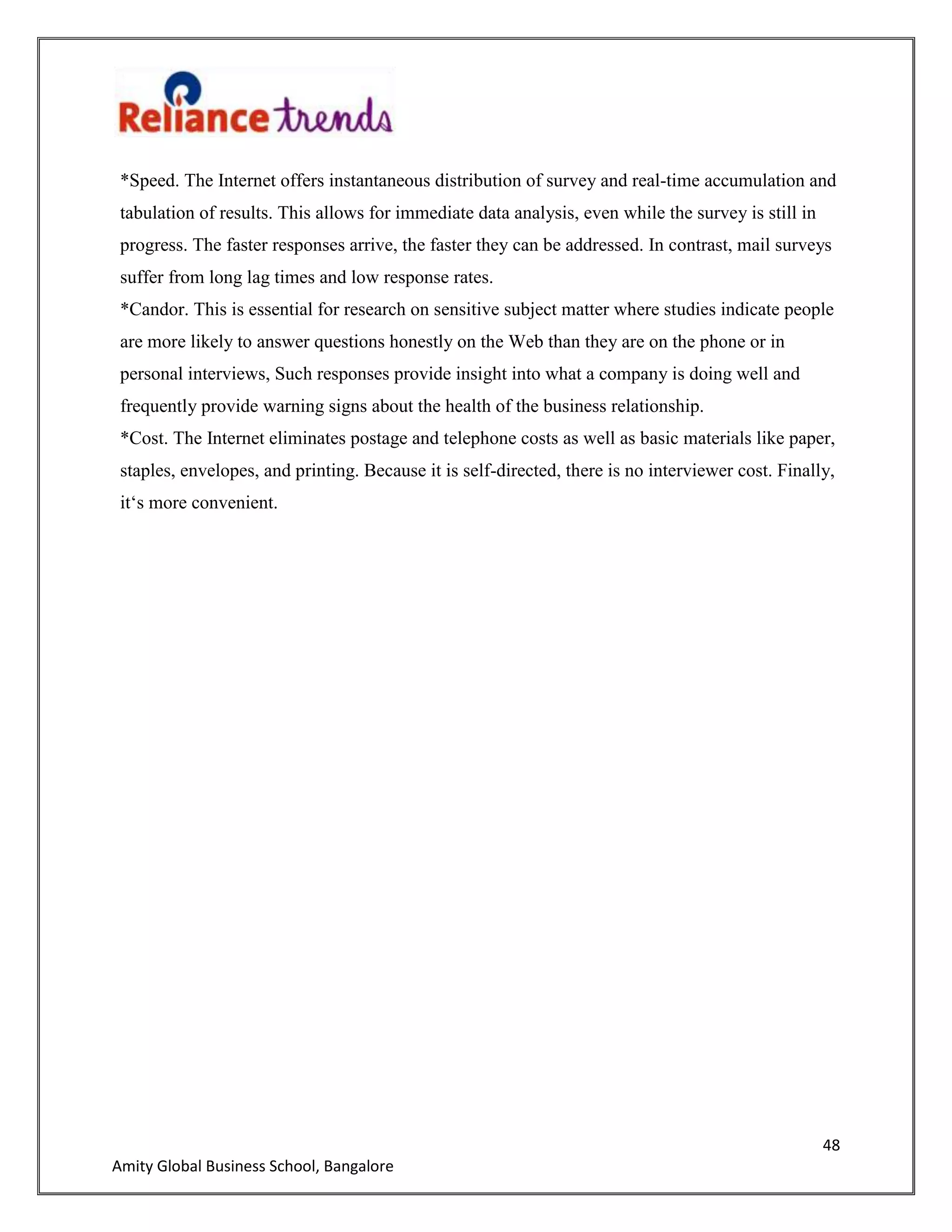 48
Amity Global Business School, Bangalore
*Speed. The Internet offers instantaneous distribution of survey and real-time accumulation and
tabulation of results. This allows for immediate data analysis, even while the survey is still in
progress. The faster responses arrive, the faster they can be addressed. In contrast, mail surveys
suffer from long lag times and low response rates.
*Candor. This is essential for research on sensitive subject matter where studies indicate people
are more likely to answer questions honestly on the Web than they are on the phone or in
personal interviews, Such responses provide insight into what a company is doing well and
frequently provide warning signs about the health of the business relationship.
*Cost. The Internet eliminates postage and telephone costs as well as basic materials like paper,
staples, envelopes, and printing. Because it is self-directed, there is no interviewer cost. Finally,
it„s more convenient.
 