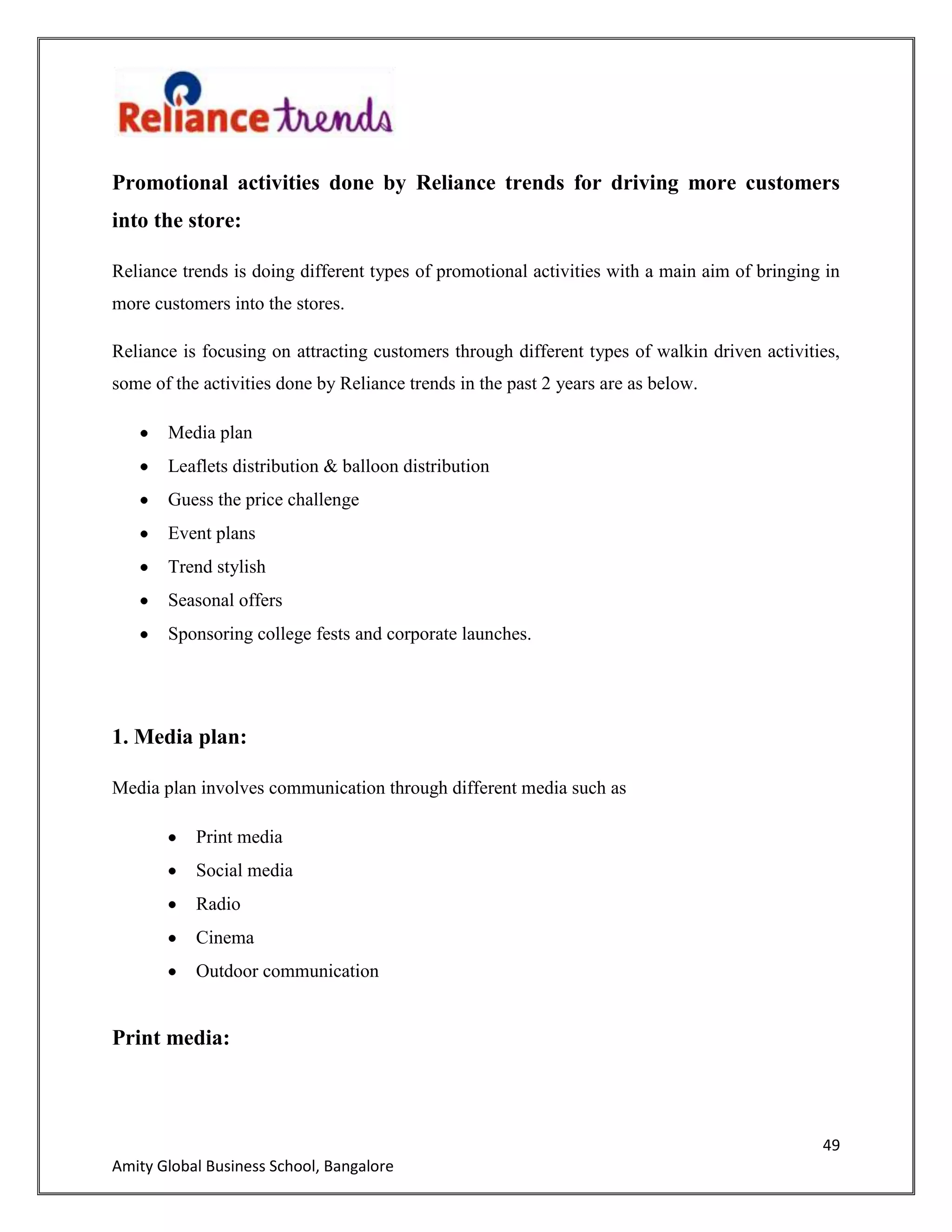 49
Amity Global Business School, Bangalore
Promotional activities done by Reliance trends for driving more customers
into the store:
Reliance trends is doing different types of promotional activities with a main aim of bringing in
more customers into the stores.
Reliance is focusing on attracting customers through different types of walkin driven activities,
some of the activities done by Reliance trends in the past 2 years are as below.
Media plan
Leaflets distribution & balloon distribution
Guess the price challenge
Event plans
Trend stylish
Seasonal offers
Sponsoring college fests and corporate launches.
1. Media plan:
Media plan involves communication through different media such as
Print media
Social media
Radio
Cinema
Outdoor communication
Print media:
 
