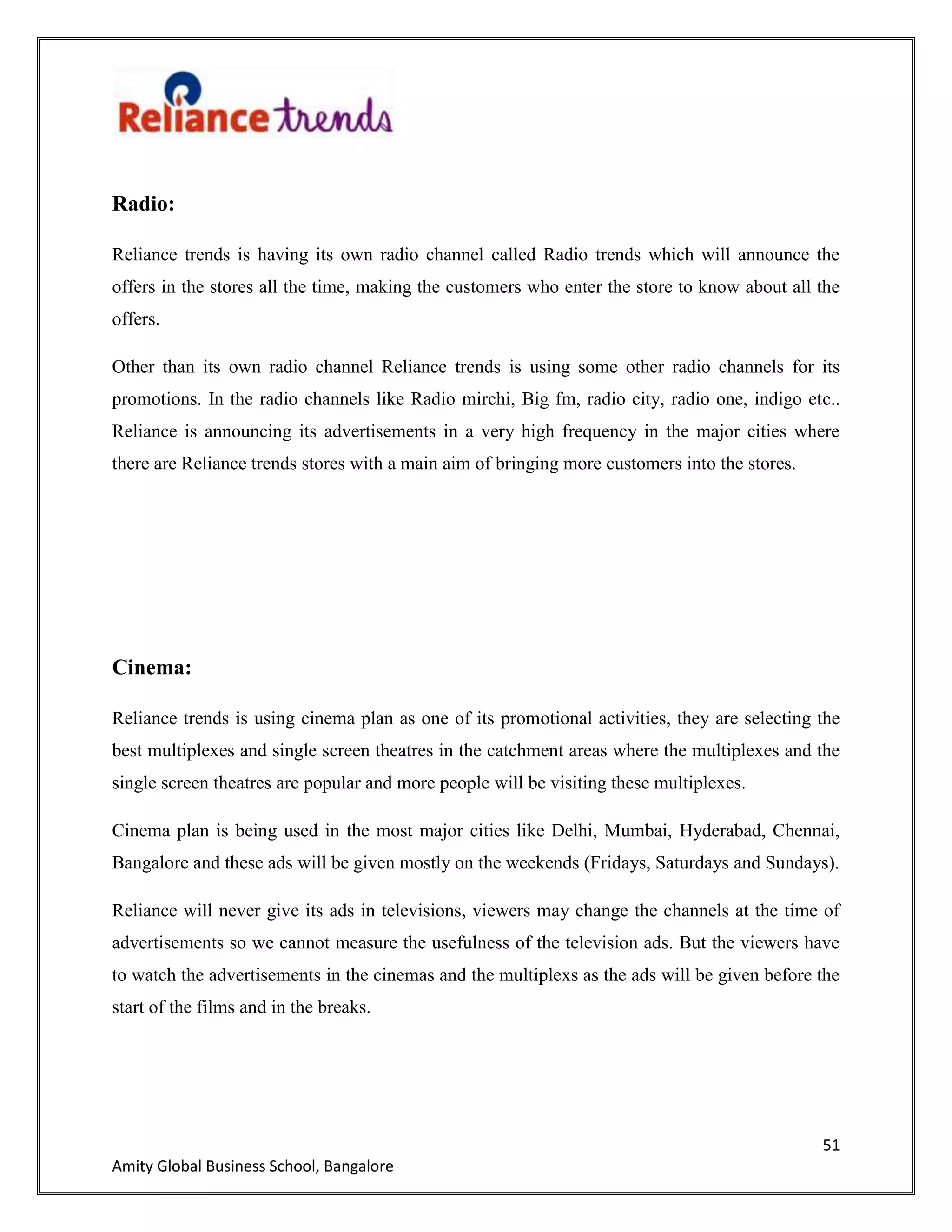 51
Amity Global Business School, Bangalore
Radio:
Reliance trends is having its own radio channel called Radio trends which will announce the
offers in the stores all the time, making the customers who enter the store to know about all the
offers.
Other than its own radio channel Reliance trends is using some other radio channels for its
promotions. In the radio channels like Radio mirchi, Big fm, radio city, radio one, indigo etc..
Reliance is announcing its advertisements in a very high frequency in the major cities where
there are Reliance trends stores with a main aim of bringing more customers into the stores.
Cinema:
Reliance trends is using cinema plan as one of its promotional activities, they are selecting the
best multiplexes and single screen theatres in the catchment areas where the multiplexes and the
single screen theatres are popular and more people will be visiting these multiplexes.
Cinema plan is being used in the most major cities like Delhi, Mumbai, Hyderabad, Chennai,
Bangalore and these ads will be given mostly on the weekends (Fridays, Saturdays and Sundays).
Reliance will never give its ads in televisions, viewers may change the channels at the time of
advertisements so we cannot measure the usefulness of the television ads. But the viewers have
to watch the advertisements in the cinemas and the multiplexs as the ads will be given before the
start of the films and in the breaks.
 