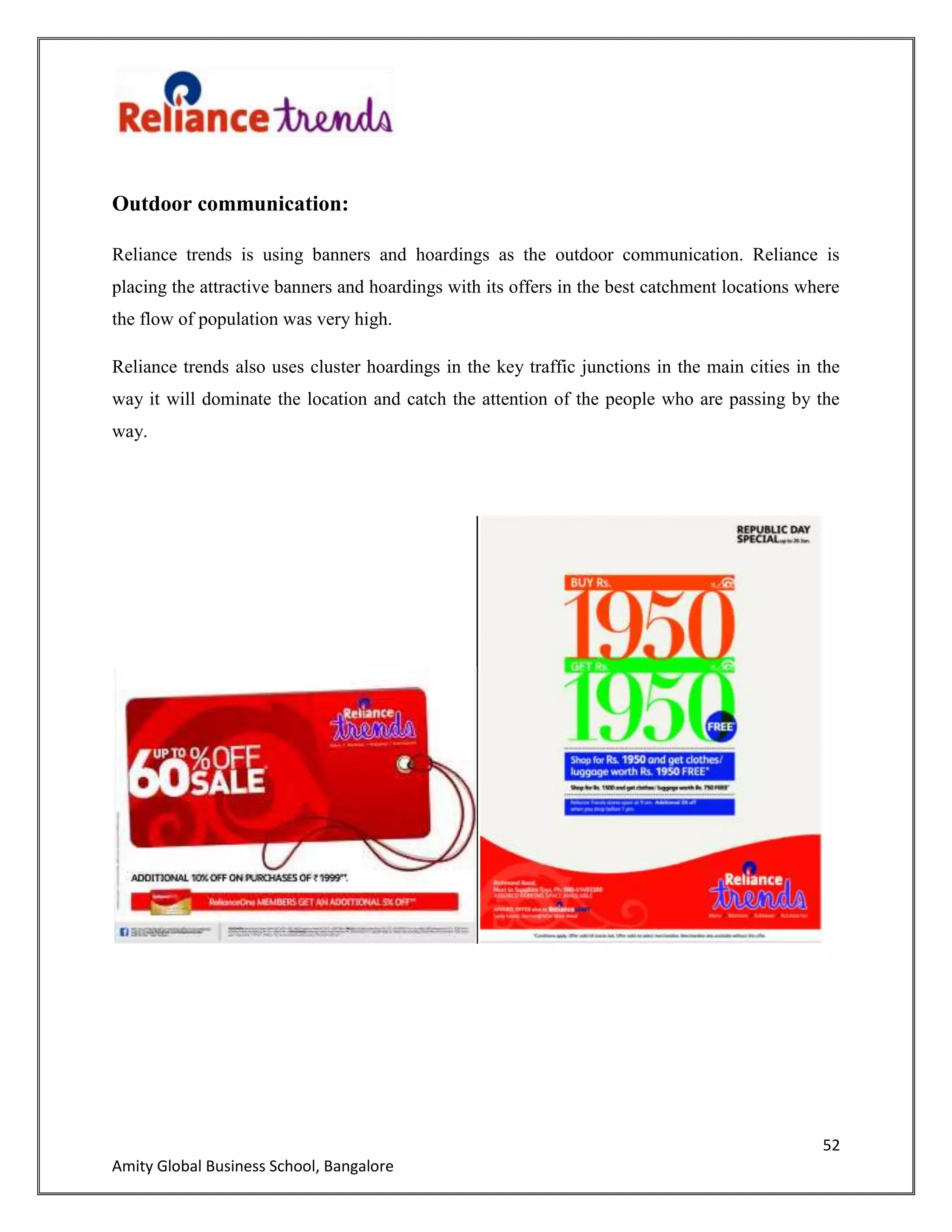 52
Amity Global Business School, Bangalore
Outdoor communication:
Reliance trends is using banners and hoardings as the outdoor communication. Reliance is
placing the attractive banners and hoardings with its offers in the best catchment locations where
the flow of population was very high.
Reliance trends also uses cluster hoardings in the key traffic junctions in the main cities in the
way it will dominate the location and catch the attention of the people who are passing by the
way.
 