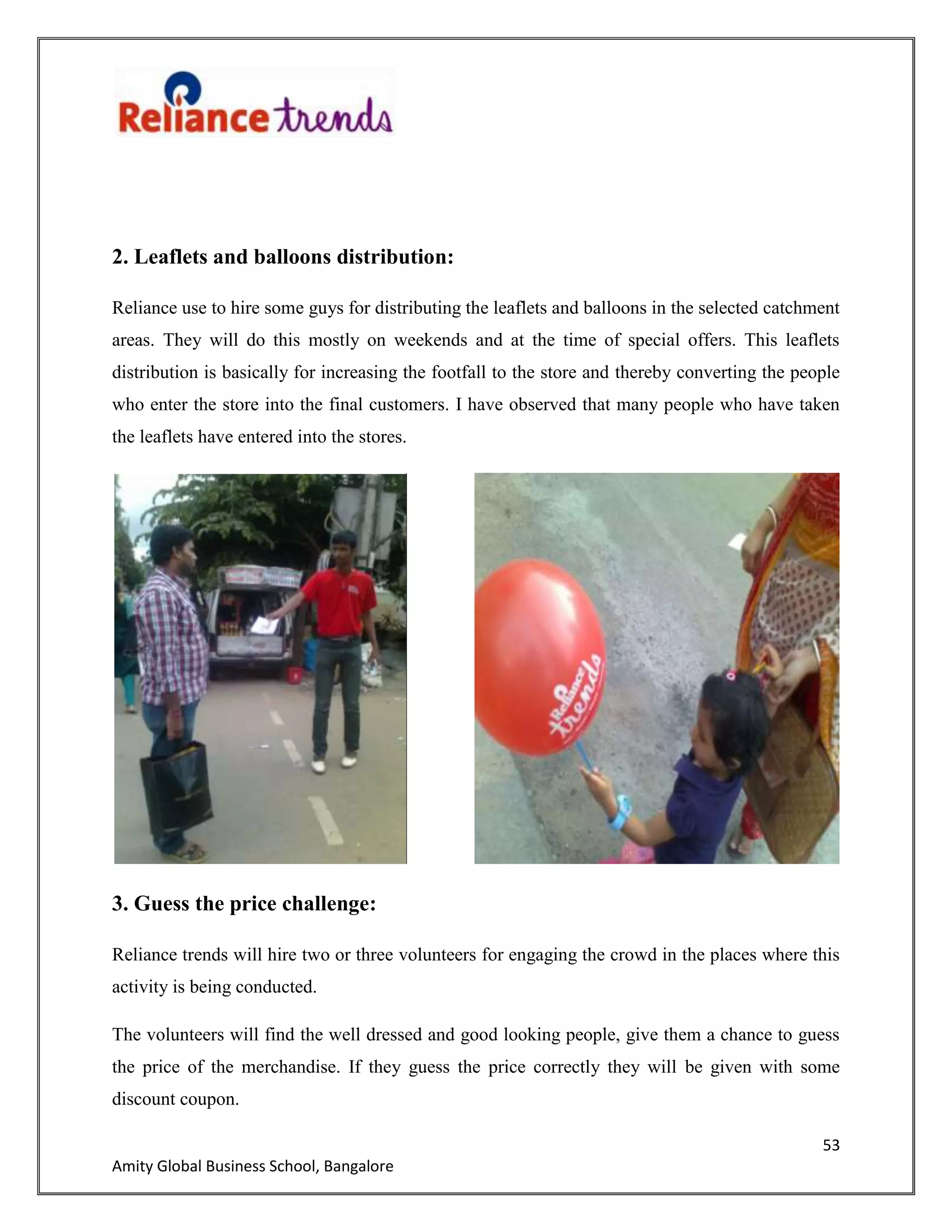 53
Amity Global Business School, Bangalore
2. Leaflets and balloons distribution:
Reliance use to hire some guys for distributing the leaflets and balloons in the selected catchment
areas. They will do this mostly on weekends and at the time of special offers. This leaflets
distribution is basically for increasing the footfall to the store and thereby converting the people
who enter the store into the final customers. I have observed that many people who have taken
the leaflets have entered into the stores.
3. Guess the price challenge:
Reliance trends will hire two or three volunteers for engaging the crowd in the places where this
activity is being conducted.
The volunteers will find the well dressed and good looking people, give them a chance to guess
the price of the merchandise. If they guess the price correctly they will be given with some
discount coupon.
 