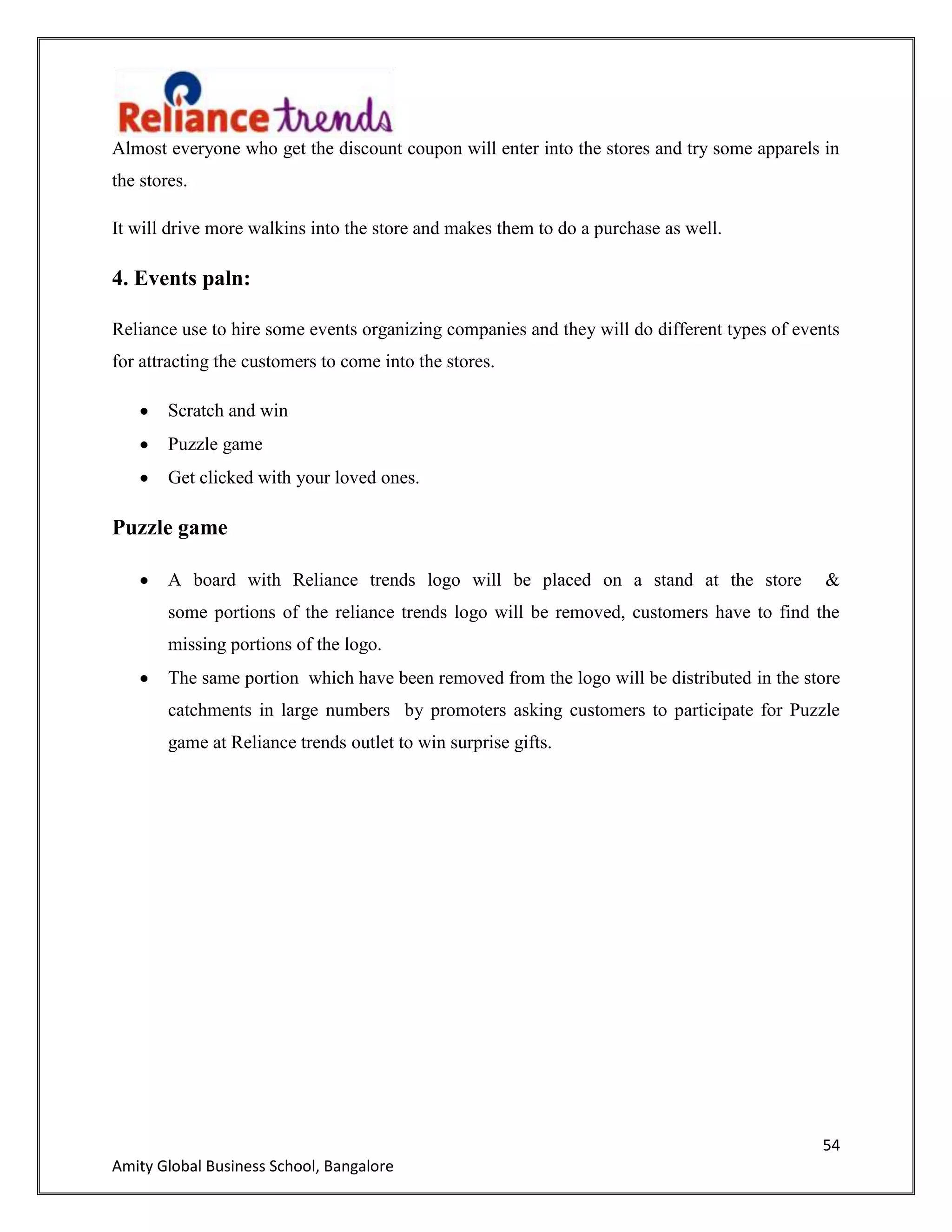 54
Amity Global Business School, Bangalore
Almost everyone who get the discount coupon will enter into the stores and try some apparels in
the stores.
It will drive more walkins into the store and makes them to do a purchase as well.
4. Events paln:
Reliance use to hire some events organizing companies and they will do different types of events
for attracting the customers to come into the stores.
Scratch and win
Puzzle game
Get clicked with your loved ones.
Puzzle game
A board with Reliance trends logo will be placed on a stand at the store &
some portions of the reliance trends logo will be removed, customers have to find the
missing portions of the logo.
The same portion which have been removed from the logo will be distributed in the store
catchments in large numbers by promoters asking customers to participate for Puzzle
game at Reliance trends outlet to win surprise gifts.
 