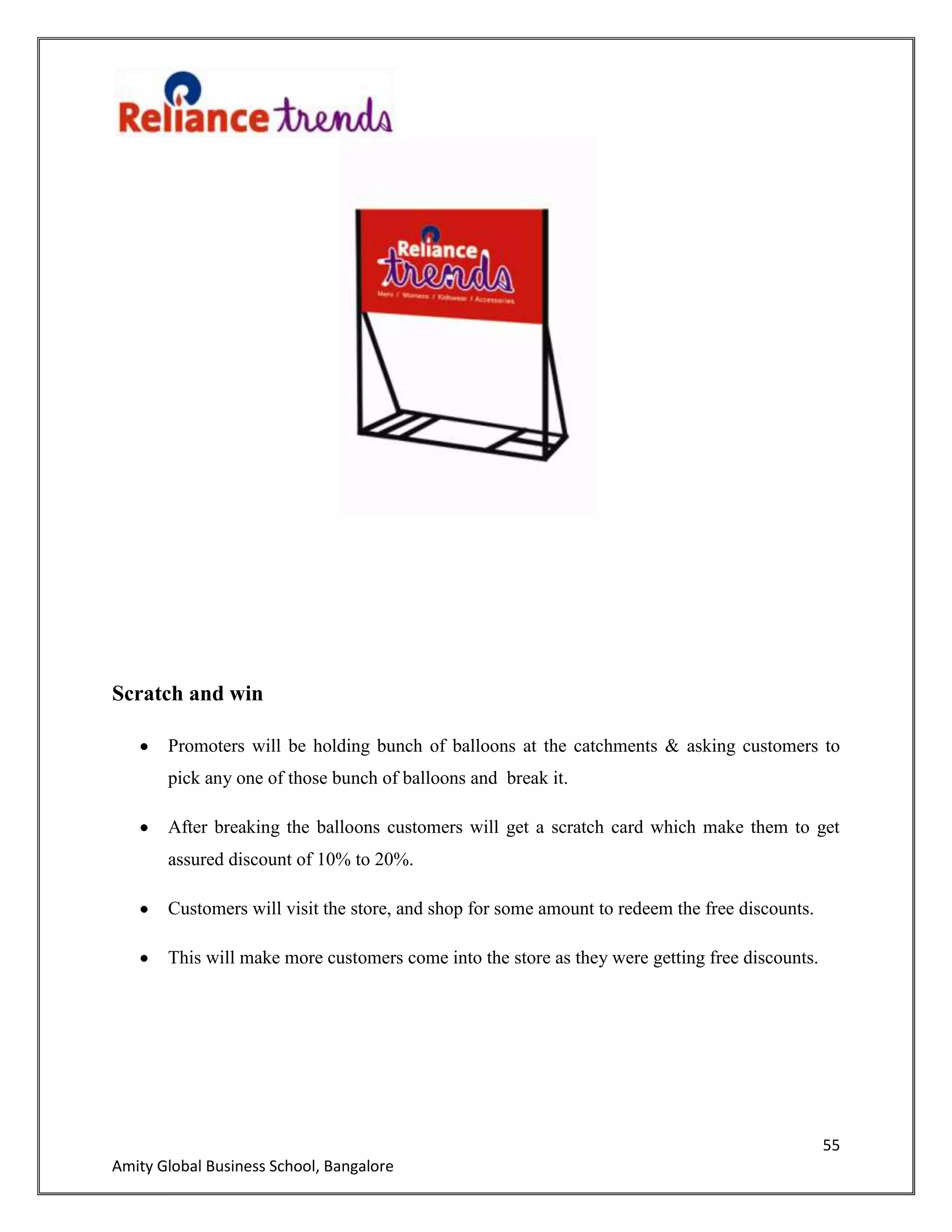 55
Amity Global Business School, Bangalore
Scratch and win
Promoters will be holding bunch of balloons at the catchments & asking customers to
pick any one of those bunch of balloons and break it.
After breaking the balloons customers will get a scratch card which make them to get
assured discount of 10% to 20%.
Customers will visit the store, and shop for some amount to redeem the free discounts.
This will make more customers come into the store as they were getting free discounts.
 