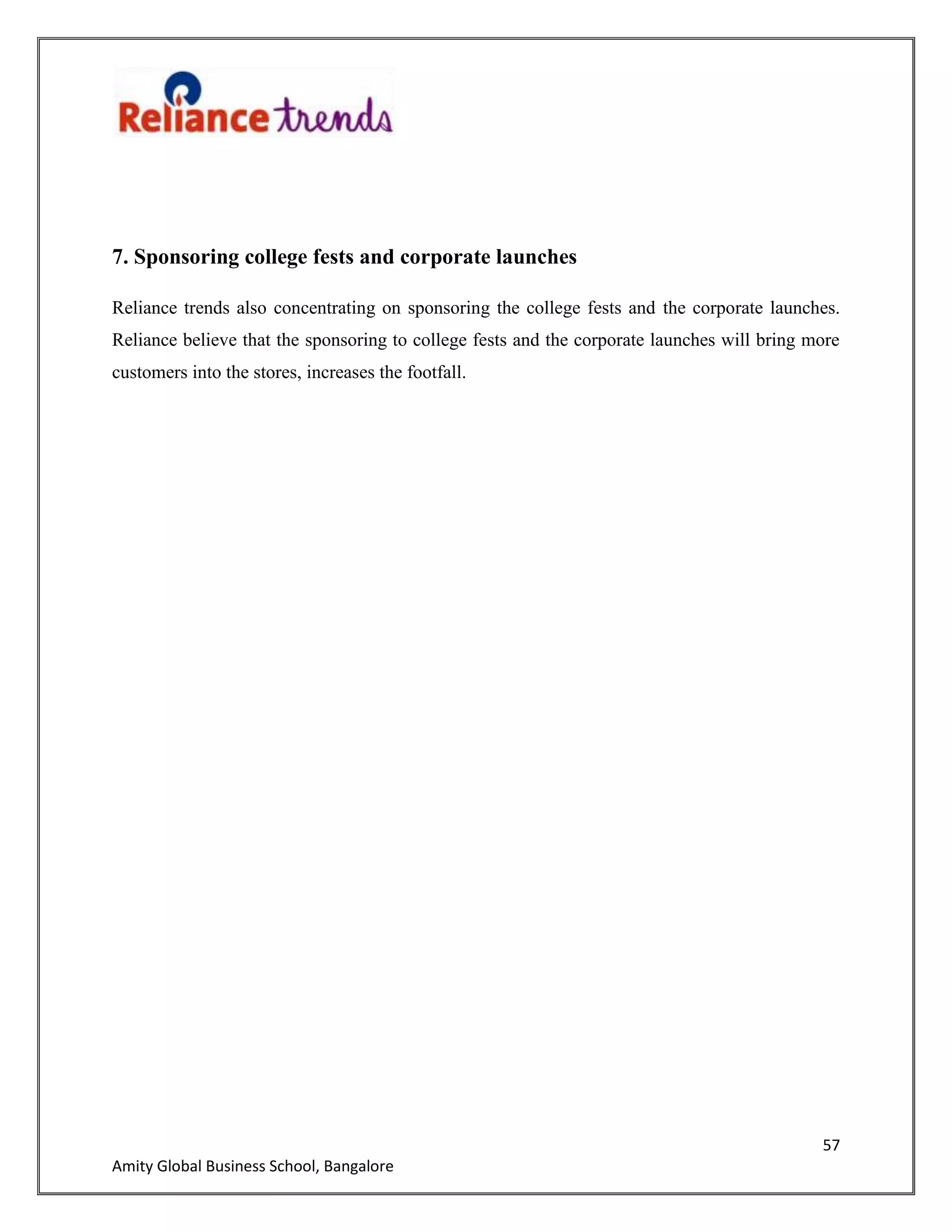 57
Amity Global Business School, Bangalore
7. Sponsoring college fests and corporate launches
Reliance trends also concentrating on sponsoring the college fests and the corporate launches.
Reliance believe that the sponsoring to college fests and the corporate launches will bring more
customers into the stores, increases the footfall.
 
