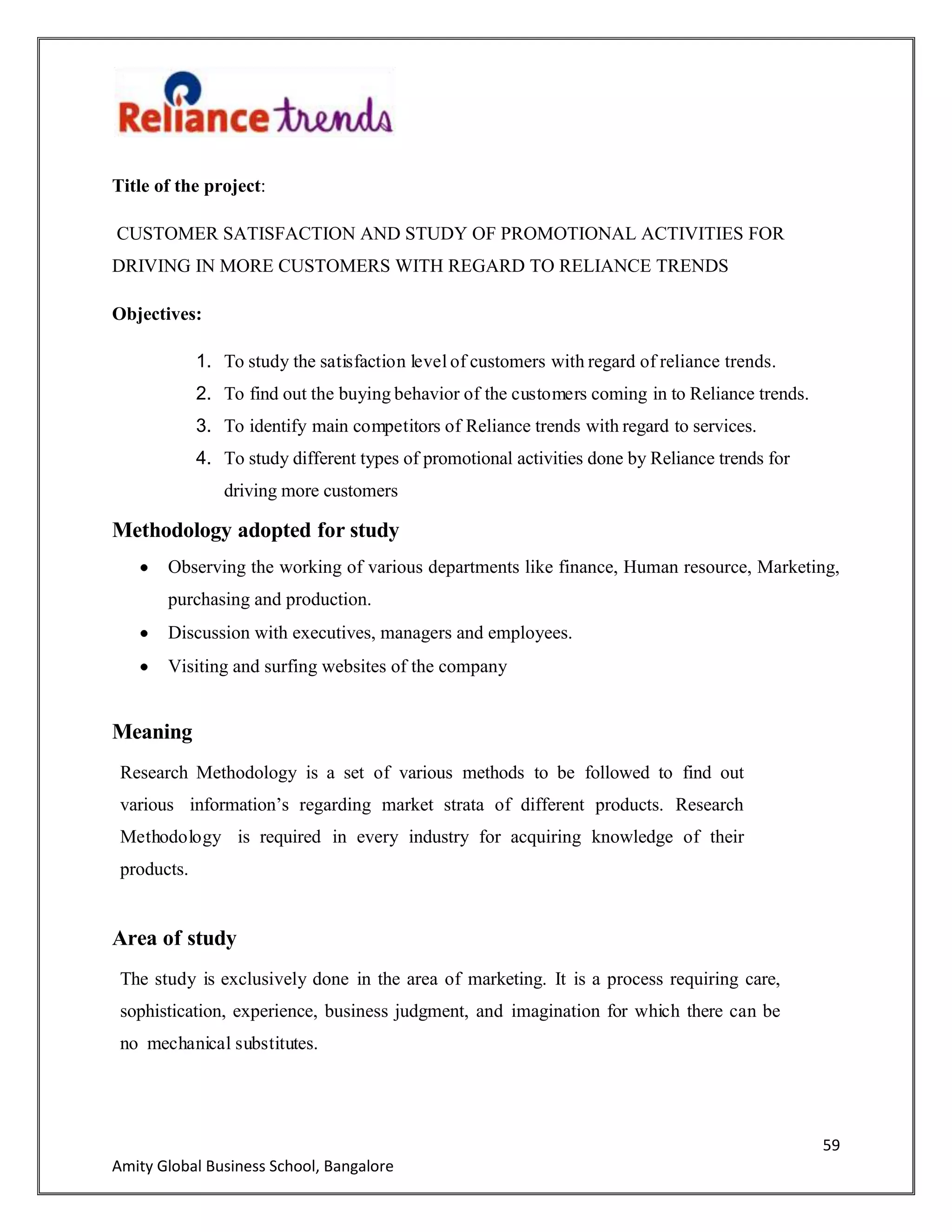59
Amity Global Business School, Bangalore
Title of the project:
CUSTOMER SATISFACTION AND STUDY OF PROMOTIONAL ACTIVITIES FOR
DRIVING IN MORE CUSTOMERS WITH REGARD TO RELIANCE TRENDS
Objectives:
1. To study the satisfaction level of customers with regard of reliance trends.
2. To find out the buying behavior of the customers coming in to Reliance trends.
3. To identify main competitors of Reliance trends with regard to services.
4. To study different types of promotional activities done by Reliance trends for
driving more customers
Methodology adopted for study
Observing the working of various departments like finance, Human resource, Marketing,
purchasing and production.
Discussion with executives, managers and employees.
Visiting and surfing websites of the company
Meaning
Research Methodology is a set of various methods to be followed to find out
various information‟s regarding market strata of different products. Research
Methodology is required in every industry for acquiring knowledge of their
products.
Area of study
The study is exclusively done in the area of marketing. It is a process requiring care,
sophistication, experience, business judgment, and imagination for which there can be
no mechanical substitutes.
 