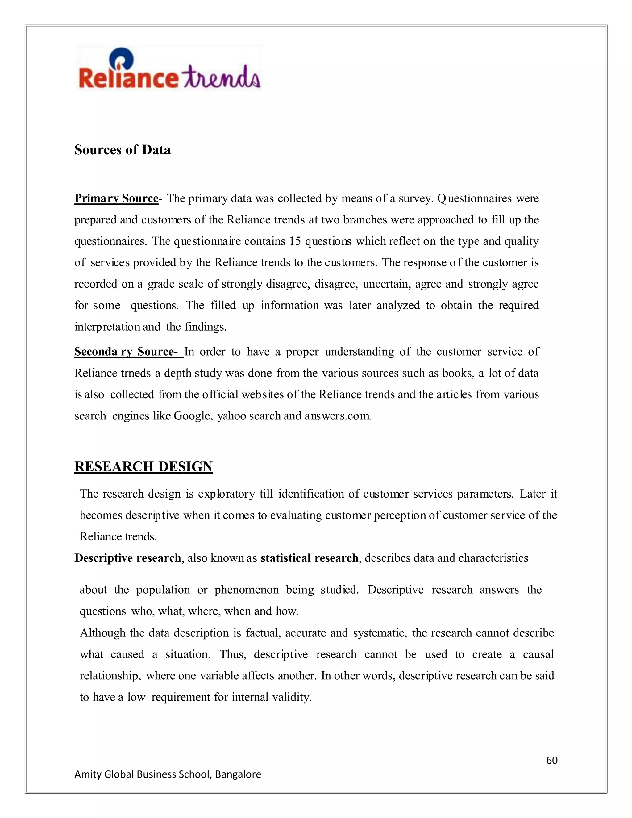 60
Amity Global Business School, Bangalore
Sources of Data
Primary Source- The primary data was collected by means of a survey. Questionnaires were
prepared and customers of the Reliance trends at two branches were approached to fill up the
questionnaires. The questionnaire contains 15 questions which reflect on the type and quality
of services provided by the Reliance trends to the customers. The response of the customer is
recorded on a grade scale of strongly disagree, disagree, uncertain, agree and strongly agree
for some questions. The filled up information was later analyzed to obtain the required
interpretation and the findings.
Seconda ry Source- In order to have a proper understanding of the customer service of
Reliance trneds a depth study was done from the various sources such as books, a lot of data
is also collected from the official websites of the Reliance trends and the articles from various
search engines like Google, yahoo search and answers.com.
RESEARCH DESIGN
The research design is exploratory till identification of customer services parameters. Later it
becomes descriptive when it comes to evaluating customer perception of customer service of the
Reliance trends.
Descriptive research, also known as statistical research, describes data and characteristics
about the population or phenomenon being studied. Descriptive research answers the
questions who, what, where, when and how.
Although the data description is factual, accurate and systematic, the research cannot describe
what caused a situation. Thus, descriptive research cannot be used to create a causal
relationship, where one variable affects another. In other words, descriptive research can be said
to have a low requirement for internal validity.
 