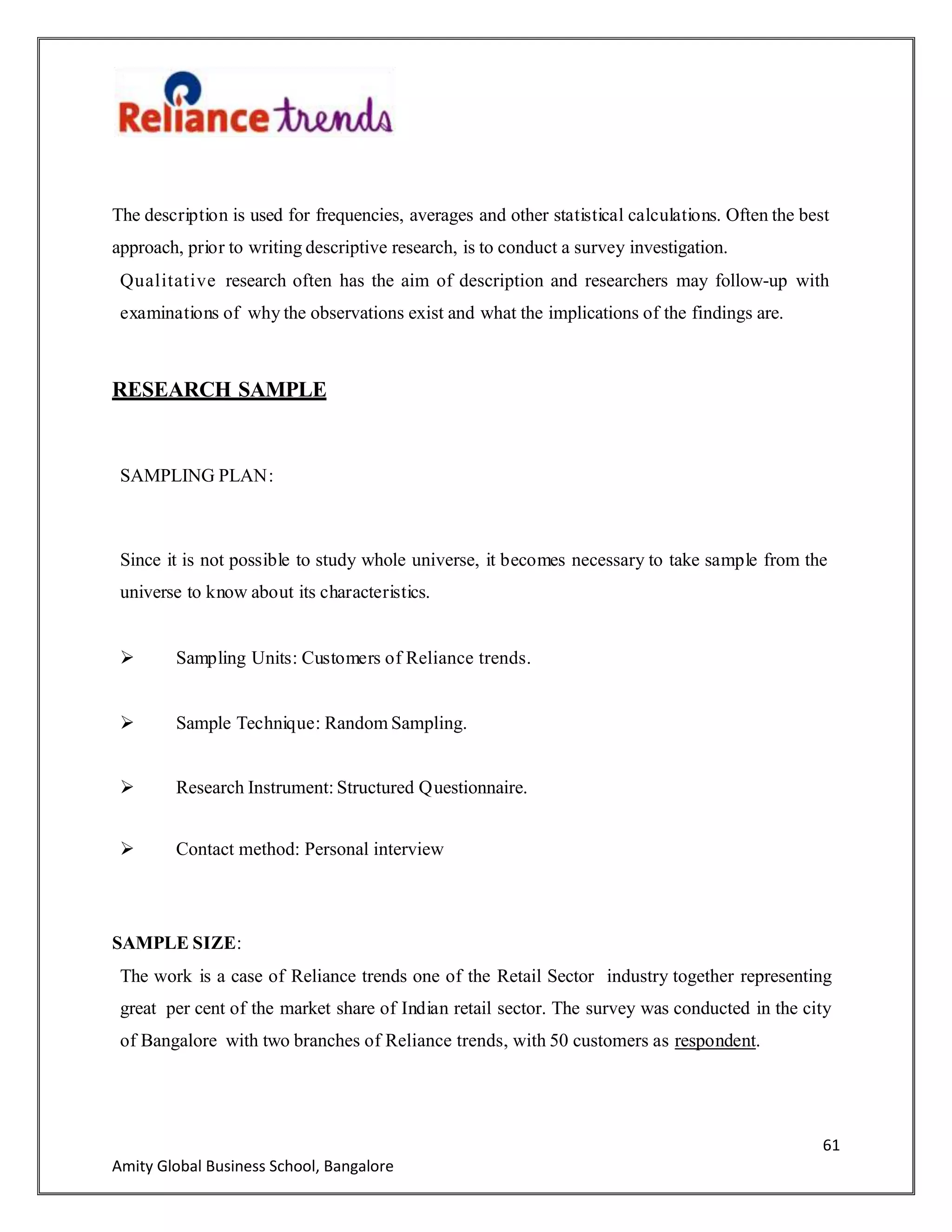 61
Amity Global Business School, Bangalore
The description is used for frequencies, averages and other statistical calculations. Often the best
approach, prior to writing descriptive research, is to conduct a survey investigation.
Qualitative research often has the aim of description and researchers may follow-up with
examinations of why the observations exist and what the implications of the findings are.
RESEARCH SAMPLE
SAMPLING PLAN:
Since it is not possible to study whole universe, it becomes necessary to take sample from the
universe to know about its characteristics.
 Sampling Units: Customers of Reliance trends.
 Sample Technique: Random Sampling.
 Research Instrument: Structured Questionnaire.
 Contact method: Personal interview
SAMPLE SIZE:
The work is a case of Reliance trends one of the Retail Sector industry together representing
great per cent of the market share of Indian retail sector. The survey was conducted in the city
of Bangalore with two branches of Reliance trends, with 50 customers as respondent.
 