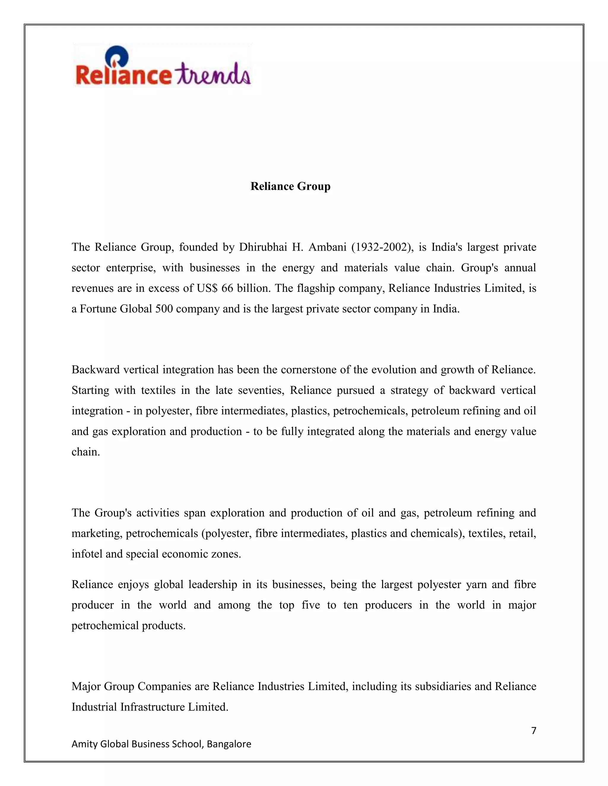 7
Amity Global Business School, Bangalore
Reliance Group
The Reliance Group, founded by Dhirubhai H. Ambani (1932-2002), is India's largest private
sector enterprise, with businesses in the energy and materials value chain. Group's annual
revenues are in excess of US$ 66 billion. The flagship company, Reliance Industries Limited, is
a Fortune Global 500 company and is the largest private sector company in India.
Backward vertical integration has been the cornerstone of the evolution and growth of Reliance.
Starting with textiles in the late seventies, Reliance pursued a strategy of backward vertical
integration - in polyester, fibre intermediates, plastics, petrochemicals, petroleum refining and oil
and gas exploration and production - to be fully integrated along the materials and energy value
chain.
The Group's activities span exploration and production of oil and gas, petroleum refining and
marketing, petrochemicals (polyester, fibre intermediates, plastics and chemicals), textiles, retail,
infotel and special economic zones.
Reliance enjoys global leadership in its businesses, being the largest polyester yarn and fibre
producer in the world and among the top five to ten producers in the world in major
petrochemical products.
Major Group Companies are Reliance Industries Limited, including its subsidiaries and Reliance
Industrial Infrastructure Limited.
 