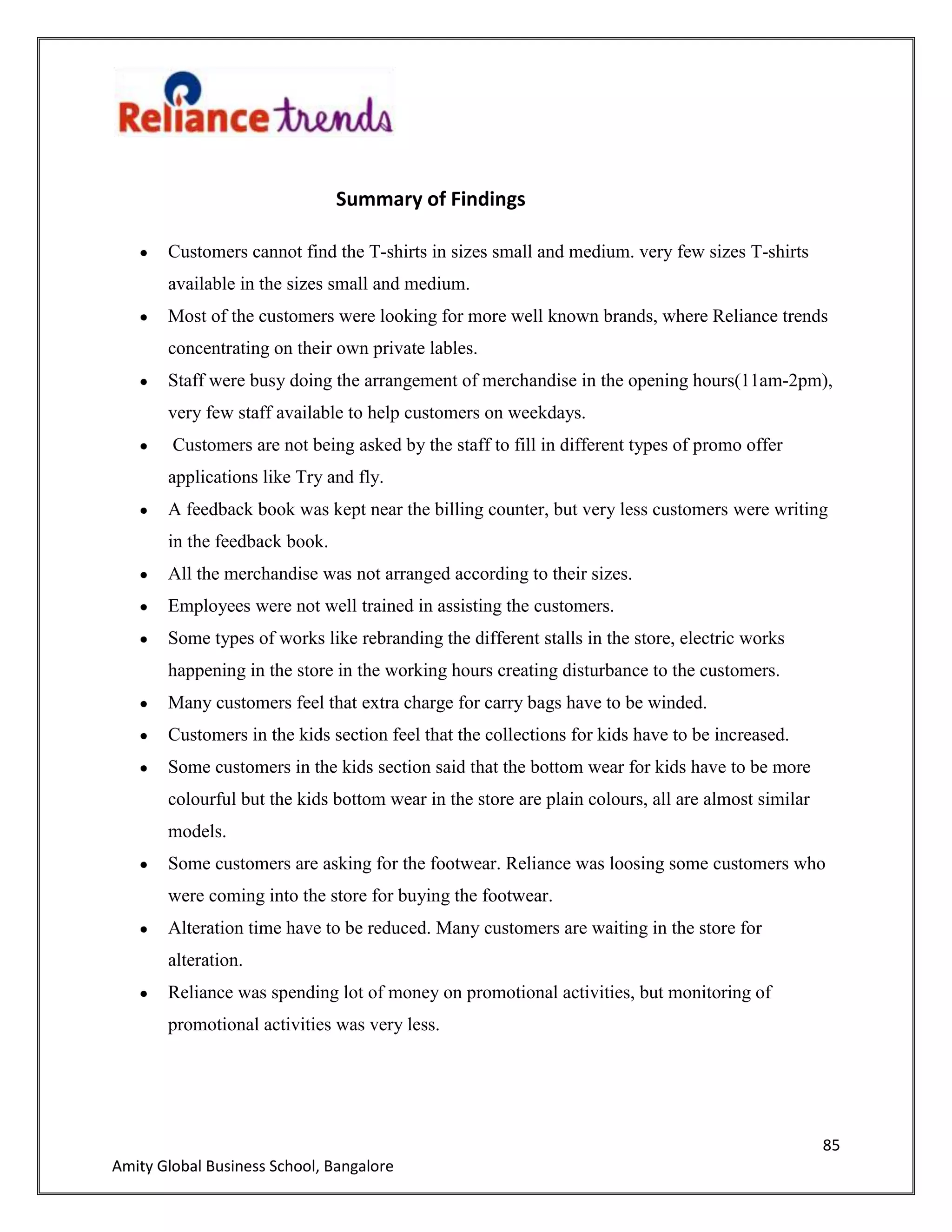 85
Amity Global Business School, Bangalore
Summary of Findings
Customers cannot find the T-shirts in sizes small and medium. very few sizes T-shirts
available in the sizes small and medium.
Most of the customers were looking for more well known brands, where Reliance trends
concentrating on their own private lables.
Staff were busy doing the arrangement of merchandise in the opening hours(11am-2pm),
very few staff available to help customers on weekdays.
Customers are not being asked by the staff to fill in different types of promo offer
applications like Try and fly.
A feedback book was kept near the billing counter, but very less customers were writing
in the feedback book.
All the merchandise was not arranged according to their sizes.
Employees were not well trained in assisting the customers.
Some types of works like rebranding the different stalls in the store, electric works
happening in the store in the working hours creating disturbance to the customers.
Many customers feel that extra charge for carry bags have to be winded.
Customers in the kids section feel that the collections for kids have to be increased.
Some customers in the kids section said that the bottom wear for kids have to be more
colourful but the kids bottom wear in the store are plain colours, all are almost similar
models.
Some customers are asking for the footwear. Reliance was loosing some customers who
were coming into the store for buying the footwear.
Alteration time have to be reduced. Many customers are waiting in the store for
alteration.
Reliance was spending lot of money on promotional activities, but monitoring of
promotional activities was very less.
 