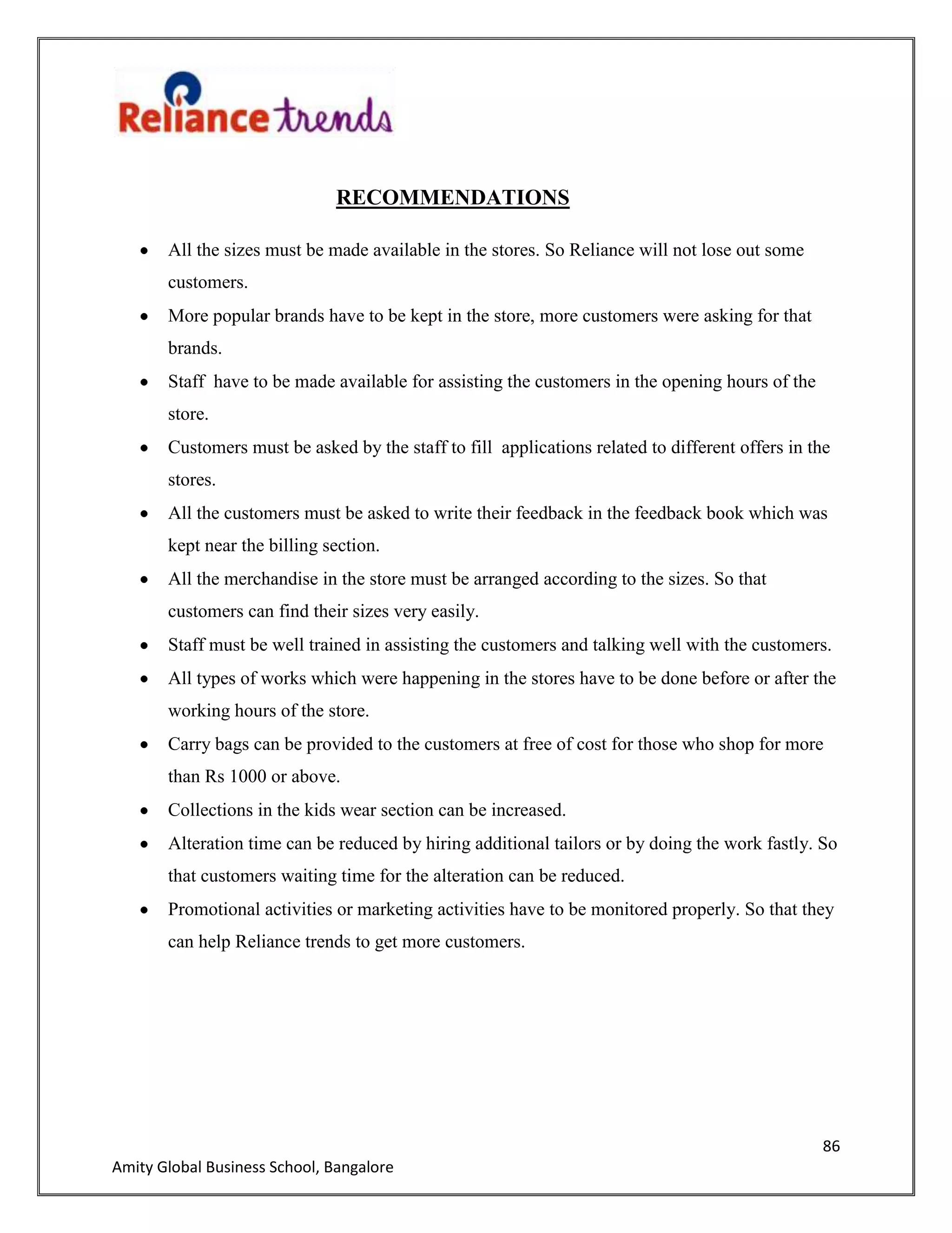 86
Amity Global Business School, Bangalore
RECOMMENDATIONS
All the sizes must be made available in the stores. So Reliance will not lose out some
customers.
More popular brands have to be kept in the store, more customers were asking for that
brands.
Staff have to be made available for assisting the customers in the opening hours of the
store.
Customers must be asked by the staff to fill applications related to different offers in the
stores.
All the customers must be asked to write their feedback in the feedback book which was
kept near the billing section.
All the merchandise in the store must be arranged according to the sizes. So that
customers can find their sizes very easily.
Staff must be well trained in assisting the customers and talking well with the customers.
All types of works which were happening in the stores have to be done before or after the
working hours of the store.
Carry bags can be provided to the customers at free of cost for those who shop for more
than Rs 1000 or above.
Collections in the kids wear section can be increased.
Alteration time can be reduced by hiring additional tailors or by doing the work fastly. So
that customers waiting time for the alteration can be reduced.
Promotional activities or marketing activities have to be monitored properly. So that they
can help Reliance trends to get more customers.
 