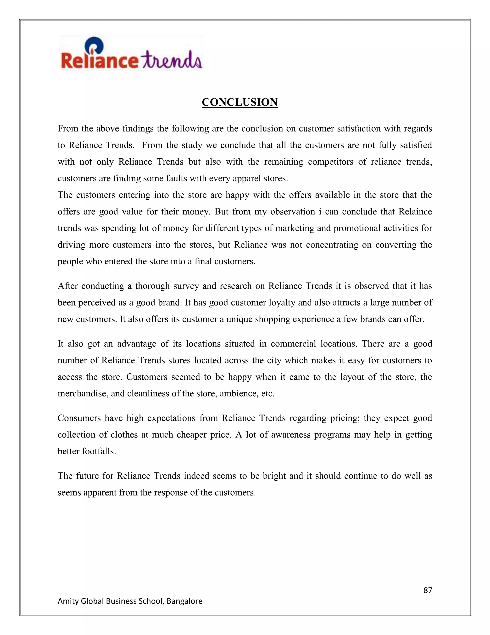 87
Amity Global Business School, Bangalore
CONCLUSION
From the above findings the following are the conclusion on customer satisfaction with regards
to Reliance Trends. From the study we conclude that all the customers are not fully satisfied
with not only Reliance Trends but also with the remaining competitors of reliance trends,
customers are finding some faults with every apparel stores.
The customers entering into the store are happy with the offers available in the store that the
offers are good value for their money. But from my observation i can conclude that Relaince
trends was spending lot of money for different types of marketing and promotional activities for
driving more customers into the stores, but Reliance was not concentrating on converting the
people who entered the store into a final customers.
After conducting a thorough survey and research on Reliance Trends it is observed that it has
been perceived as a good brand. It has good customer loyalty and also attracts a large number of
new customers. It also offers its customer a unique shopping experience a few brands can offer.
It also got an advantage of its locations situated in commercial locations. There are a good
number of Reliance Trends stores located across the city which makes it easy for customers to
access the store. Customers seemed to be happy when it came to the layout of the store, the
merchandise, and cleanliness of the store, ambience, etc.
Consumers have high expectations from Reliance Trends regarding pricing; they expect good
collection of clothes at much cheaper price. A lot of awareness programs may help in getting
better footfalls.
The future for Reliance Trends indeed seems to be bright and it should continue to do well as
seems apparent from the response of the customers.
 