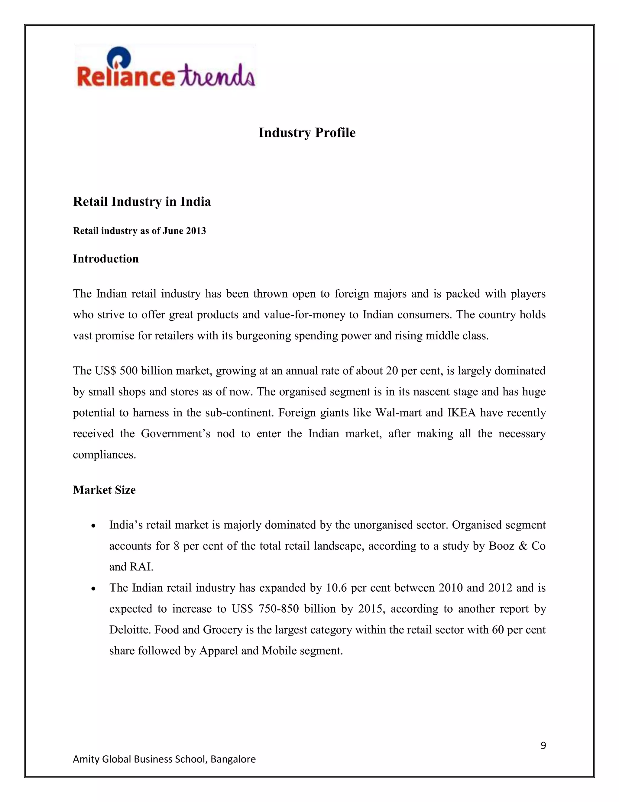 9
Amity Global Business School, Bangalore
Industry Profile
Retail Industry in India
Retail industry as of June 2013
Introduction
The Indian retail industry has been thrown open to foreign majors and is packed with players
who strive to offer great products and value-for-money to Indian consumers. The country holds
vast promise for retailers with its burgeoning spending power and rising middle class.
The US$ 500 billion market, growing at an annual rate of about 20 per cent, is largely dominated
by small shops and stores as of now. The organised segment is in its nascent stage and has huge
potential to harness in the sub-continent. Foreign giants like Wal-mart and IKEA have recently
received the Government‟s nod to enter the Indian market, after making all the necessary
compliances.
Market Size
India‟s retail market is majorly dominated by the unorganised sector. Organised segment
accounts for 8 per cent of the total retail landscape, according to a study by Booz & Co
and RAI.
The Indian retail industry has expanded by 10.6 per cent between 2010 and 2012 and is
expected to increase to US$ 750-850 billion by 2015, according to another report by
Deloitte. Food and Grocery is the largest category within the retail sector with 60 per cent
share followed by Apparel and Mobile segment.
 