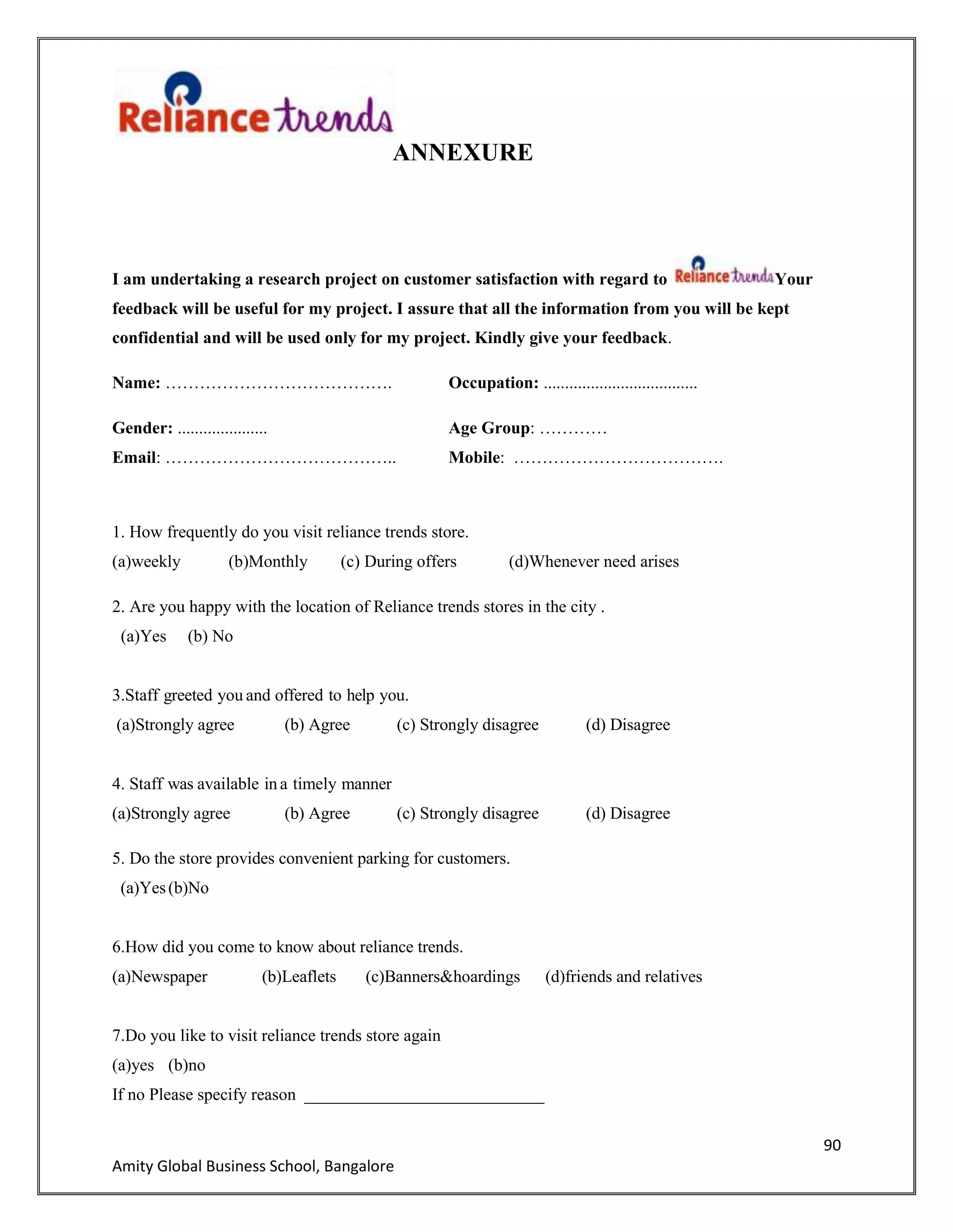 90
Amity Global Business School, Bangalore
ANNEXURE
I am undertaking a research project on customer satisfaction with regard to Your
feedback will be useful for my project. I assure that all the information from you will be kept
confidential and will be used only for my project. Kindly give your feedback.
Name: …………………………………. Occupation: ....................................
Gender: ..................... Age Group: …………
Email: ………………………………….. Mobile: ……………………………….
1. How frequently do you visit reliance trends store.
(a)weekly (b)Monthly (c) During offers (d)Whenever need arises
2. Are you happy with the location of Reliance trends stores in the city .
(a)Yes (b) No
3.Staff greeted you and offered to help you.
(a)Strongly agree (b) Agree (c) Strongly disagree (d) Disagree
4. Staff was available in a timely manner
(a)Strongly agree (b) Agree (c) Strongly disagree (d) Disagree
5. Do the store provides convenient parking for customers.
(a)Yes(b)No
6.How did you come to know about reliance trends.
(a)Newspaper (b)Leaflets (c)Banners&hoardings (d)friends and relatives
7.Do you like to visit reliance trends store again
(a)yes (b)no
If no Please specify reason ____________________________
 