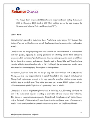 10
Amity Global Business School, Bangalore
The foreign direct investment (FDI) inflows in single-brand retail trading during April
2000 to December 2012 stood at US$ 95.36 million, as per the data released by
Department of Industrial Policy and Promotion (DIPP).
Online Retail
Internet is the buzzword in India these days. People have online access 24x7 through their
laptops, iPads and mobile phones. As a result they have continued access to online retail markets
as well.
Online retailers are emerging as important sales channels for consumer brands in India as more
and more people, especially the young generation, are shopping online. From apparel to
accessories, kids and infants‟ product lines and almost everything under-the-sun is available on
the net these days. Apparel and accessory brands, such as Puma, Nike and Wrangler, have
recorded a big increment in online sales in 2012, led largely by purchases from smaller towns
and cities with consumers paying the full price for these products.
For instance, footwear brand Nike has tie-ups only with online retailers such as Myntra and
Jabong. And in a very unique initiative, it recently launched its new range of cricket gear on
Jabong. Such partnerships turn out to be very successful as online retailers provide greater
visibility than a physical store. "Our online store can carry around 10,000 options, while an
offline store can carry only 20 per cent of a given range," said an official.
Online retail in India is projected to grow to US$ 76 billion by 2021, accounting for over 5 per
cent of the Indian retail industry, according to a report by advisory services firm Technopak.
This forecast is encouraging more companies- big and small- to sell aggressively online. Experts
believe that much of this growth will come from the rising purchasing power of consumers in
smaller cities, who do not have access to brick-and-mortar stores stocking high-end brands.
 