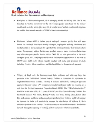 11
Amity Global Business School, Bangalore
Retail Industry: Key Developments and Investments
Kottayam, in Thiruvananthapuram, is an emerging market for luxury cars. BMW has
launched its „mobile showroom‟ in the city wherein people can check-out the brands‟
models and go-in for a test drive as well. A weather-proof and air-conditioned structure,
the mobile showroom is a replica of BMW‟s luxurious dealerships.
Hindustan Unilever (HUL), India's largest packaged consumer goods firm, will soon
launch the country's first liquid laundry detergent, hoping that wealthy consumers will
not be hesitant to pay a premium for a product that promises to make their laundry chore
easier. The company claims that the new product removes stains two times better than
any other detergent powder in the market. With 90 per cent penetration in the core
detergent space, HUL is trying to create newer consumption opportunities in the over Rs
15,000 crore (US$ 2.51 billion) laundry market with niche and premium products
including Comfort fabric conditioner and Rin liquid blues in the post-wash segment.
Villeroy & Boch AG, the Germany-based bath, wellness and tableware firm, has
partnered with Delhi-based Genesis Luxury Fashion to commence its operations in
single-brandretail trade in India. Villeroy & Bosch‟s application, seeking 50 per cent
equity in the joint venture (JV) company for single-brand retail trade, has recently got a
nod from the Foreign Investment Promotion Board (FIPB). The FDI infusion in the JV
would be to the tune of Rs 1.12 crore (US$ 187,463.60). Genesis Luxury Fashion, that
has brands such as Paul Smith, Bottega Veneta, shoe brand Jimmy Choo, Italian label
Etro and Armani and home and personal care products from Crabtree and Evelyn under
its business in India, will exclusively manage the distribution of Villeroy & Boch
tableware products in the country. The alliance ensures the establishment of a distribution
network through the opening of Villeroy & Boch‟s exclusive retail stores in India.
 