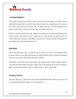 13
Amity Global Business School, Bangalore
Government Initiatives
The Cabinet Committee on Economic Affairs (CCEA) has recently approved Swedish furniture
retailer IKEA's application to enter the Indian industry and set up a single brand retail venture in
the country. FDI would be to the tune of Rs 10, 500 crore (US$ 1.76 billion), making it the
largest investment to be made by a foreign brand in the Indian retail sector.
Moreover, the Government may further simplify investment norms in multi-brand retail to please
foreign retailers who intend to invest in India but are a little hesitant on certain clauses. Mr
Anand Sharma, the commerce and industry minister, has re-iterated that any FDI proposal in
multi-brand retail will be fast-tracked for sure.
Road Ahead
The overall Indian retail sector is expected to grow 9 per cent in 2012-16, with organised retail
growing at 24 per cent or three times the pace of traditional retail (which is expected to expand at
8 per cent), according to the report by Booz & Co and RAI.
Deloitte also seconds this forecast and expects that organised retail, which constitutes eight per
cent of the total retail market, will gain a higher share in the growing pie of the retail market in
India. Various estimates put the share of organised retail as 20 per cent by 2020.
Meaning of Retail
The word “RETAIL” is derived from the French word RETAILLIER, meaning to cut piece off
or to break bulk. Retailing in India is as old as India itself.
 