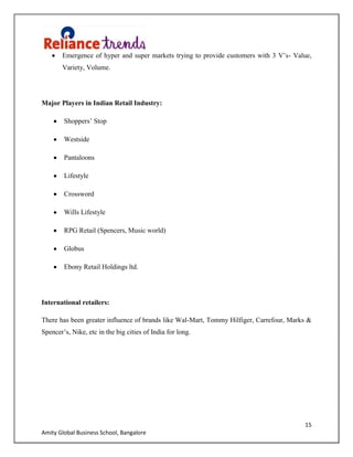 15
Amity Global Business School, Bangalore
Emergence of hyper and super markets trying to provide customers with 3 V‟s- Value,
Variety, Volume.
Major Players in Indian Retail Industry:
Shoppers‟ Stop
Westside
Pantaloons
Lifestyle
Crossword
Wills Lifestyle
RPG Retail (Spencers, Music world)
Globus
Ebony Retail Holdings ltd.
International retailers:
There has been greater influence of brands like Wal-Mart, Tommy Hilfiger, Carrefour, Marks &
Spencer‟s, Nike, etc in the big cities of India for long.
 