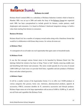 17
Amity Global Business School, Bangalore
Reliance in retail
Reliance Retail Limited (RRL) is a subsidiary of Reliance Industries Limited, which is based in
Mumbai. RRL was set up in 2006 and marks the foray of the Reliance Group into organized
retail. RRL has been conceptualized to include growth for farmers, vendor partners, small
shopkeepers and consumers. It is based on Reliance‟s backward integration strategy, to build a
value chain starting from farmers to consumers.
Business Divisions
Reliance Retail Ltd. has a number of company-owned outlets along with a franchisee format that
would be in collaboration with Kirana shop owners. Its various divisions are:
a) Reliance Mart
It is designed to be an all under one roof supermarket that again caters to household needs.
b) Reliance Fresh
It was the first amongst various format stores to be launched by Reliance Retail Ltd. The
ideology behind the initiative has been to bring “Farm to fork” thereby removing middle men
and benefitting both farmer and consumer. The stores would typically be of an area of around
3,000-5,000 sq ft. Each store is to provide fresh fruits, vegetables and also products of Reliance
Select and other related groceries.
c) Reliance Super
It will be a smaller version of the hypermarket format. It is to offer over 10,000 products in
various categories like grocery, home care, stationery, pharmaceutical products, apparels &
accessories, FMCG, consumer durables & IT, automotive accessories and lifestyle products.
Reliance Super stores are to be large supermarkets with an area of 4,000 to 10,000 sq. ft. and will
not sell fruits and vegetables like Reliance Fresh.
 