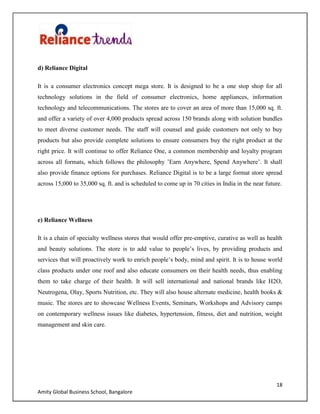18
Amity Global Business School, Bangalore
d) Reliance Digital
It is a consumer electronics concept mega store. It is designed to be a one stop shop for all
technology solutions in the field of consumer electronics, home appliances, information
technology and telecommunications. The stores are to cover an area of more than 15,000 sq. ft.
and offer a variety of over 4,000 products spread across 150 brands along with solution bundles
to meet diverse customer needs. The staff will counsel and guide customers not only to buy
products but also provide complete solutions to ensure consumers buy the right product at the
right price. It will continue to offer Reliance One, a common membership and loyalty program
across all formats, which follows the philosophy ‟Earn Anywhere, Spend Anywhere‟. It shall
also provide finance options for purchases. Reliance Digital is to be a large format store spread
across 15,000 to 35,000 sq. ft. and is scheduled to come up in 70 cities in India in the near future.
e) Reliance Wellness
It is a chain of specialty wellness stores that would offer pre-emptive, curative as well as health
and beauty solutions. The store is to add value to people‟s lives, by providing products and
services that will proactively work to enrich people‟s body, mind and spirit. It is to house world
class products under one roof and also educate consumers on their health needs, thus enabling
them to take charge of their health. It will sell international and national brands like H2O,
Neutrogena, Olay, Sports Nutrition, etc. They will also house alternate medicine, health books &
music. The stores are to showcase Wellness Events, Seminars, Workshops and Advisory camps
on contemporary wellness issues like diabetes, hypertension, fitness, diet and nutrition, weight
management and skin care.
 