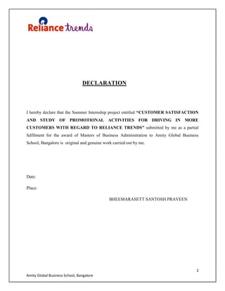 2
Amity Global Business School, Bangalore
DECLARATION
I hereby declare that the Summer Internship project entitled “CUSTOMER SATISFACTION
AND STUDY OF PROMOTIONAL ACTIVITIES FOR DRIVING IN MORE
CUSTOMERS WITH REGARD TO RELIANCE TRENDS” submitted by me as a partial
fulfilment for the award of Masters of Business Administration to Amity Global Business
School, Bangalore is original and genuine work carried out by me.
Date:
Place:
BHEEMARASETT SANTOSH PRAVEEN
 