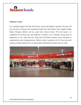 20
Amity Global Business School, Bangalore
i) Reliance Trends
It is a specialty apparel store that will sell men, women and children‟s garments. The store will
carry the best of national and international brands like John Players, Peter England, Indigo
Nation, Wrangler, Reebok, and Lee, apart from in-house brands. The store layout is to
compliment the evolving taste and preference of fashion savvy consumers, giving them an
opportunity to view /shop with ease, along with well trained customer service associates, to
compliment the entire shopping process. Reliance trends is operation with 123 stores across the
country, providing employment to so many people and planning to launch many new stores.
 