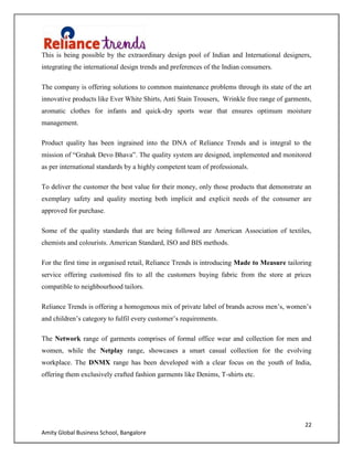 22
Amity Global Business School, Bangalore
This is being possible by the extraordinary design pool of Indian and International designers,
integrating the international design trends and preferences of the Indian consumers.
The company is offering solutions to common maintenance problems through its state of the art
innovative products like Ever White Shirts, Anti Stain Trousers, Wrinkle free range of garments,
aromatic clothes for infants and quick-dry sports wear that ensures optimum moisture
management.
Product quality has been ingrained into the DNA of Reliance Trends and is integral to the
mission of “Grahak Devo Bhava”. The quality system are designed, implemented and monitored
as per international standards by a highly competent team of professionals.
To deliver the customer the best value for their money, only those products that demonstrate an
exemplary safety and quality meeting both implicit and explicit needs of the consumer are
approved for purchase.
Some of the quality standards that are being followed are American Association of textiles,
chemists and colourists. American Standard, ISO and BIS methods.
For the first time in organised retail, Reliance Trends is introducing Made to Measure tailoring
service offering customised fits to all the customers buying fabric from the store at prices
compatible to neighbourhood tailors.
Reliance Trends is offering a homogenous mix of private label of brands across men‟s, women‟s
and children‟s category to fulfil every customer‟s requirements.
The Network range of garments comprises of formal office wear and collection for men and
women, while the Netplay range, showcases a smart casual collection for the evolving
workplace. The DNMX range has been developed with a clear focus on the youth of India,
offering them exclusively crafted fashion garments like Denims, T-shirts etc.
 